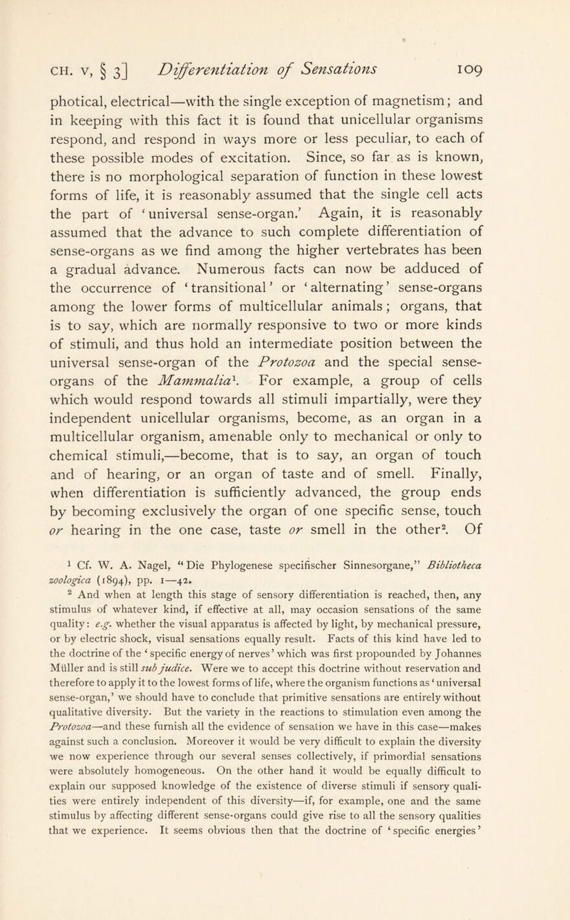 photical, electrical—with the single exception of magnetism; and in keeping with this fact it is found that unicellular organisms respond, and respond in ways more or less peculiar, to each of these possible modes of excitation. Since, so far as is known, there is no morphological separation of function in these lowest forms of life, it is reasonably assumed that the single cell acts the part of ‘ universal sense-organ/ Again, it is reasonably assumed that the advance to such complete differentiation of sense-organs as we find among the higher vertebrates has been a gradual advance. Numerous facts can now be adduced of the occurrence of ‘transitional’ or ‘alternating’ sense-organs among the lower forms of multicellular animals; organs, that is to say, which are normally responsive to two or more kinds of stimuli, and thus hold an intermediate position between the universal sense-organ of the Protozoa and the special sense- organs of the Mammalia\ For example, a group of cells which would respond towards all stimuli impartially, were they independent unicellular organisms, become, as an organ in a multicellular organism, amenable only to mechanical or only to chemical stimuli,—become, that is to say, an organ of touch and of hearing, or an organ of taste and of smell. Finally, when differentiation is sufficiently advanced, the group ends by becoming exclusively the organ of one specific sense, touch or hearing in the one case, taste or smell in the other1 2. Of 1 Cf. W. A. Nagel, “ Die Phylogenese specifischer Sinnesorgane,” Bibliotheca zoologica (1894), pp. 1—42. 2 And when at length this stage of sensory differentiation is reached, then, any stimulus of whatever kind, if effective at all, may occasion sensations of the same quality: e.g. whether the visual apparatus is affected by light, by mechanical pressure, or by electric shock, visual sensations equally result. Facts of this kind have led to the doctrine of the ‘ specific energy of nerves’ which was first propounded by Johannes Muller and is still sub judice. Were we to accept this doctrine without reservation and therefore to apply it to the lowest forms of life, where the organism functions as ‘ universal sense-organ,’ we should have to conclude that primitive sensations are entirely without qualitative diversity. But the variety in the reactions to stimulation even among the Protozoa—and these furnish all the evidence of sensation we have in this case—makes against such a conclusion. Moreover it would be very difficult to explain the diversity we now experience through our several senses collectively, if primordial sensations were absolutely homogeneous. On the other hand it would be equally difficult to explain our supposed knowledge of the existence of diverse stimuli if sensory quali¬ ties were entirely independent of this diversity—if, for example, one and the same stimulus by affecting different sense-organs could give rise to all the sensory qualities that we experience. It seems obvious then that the doctrine of ‘ specific energies ’