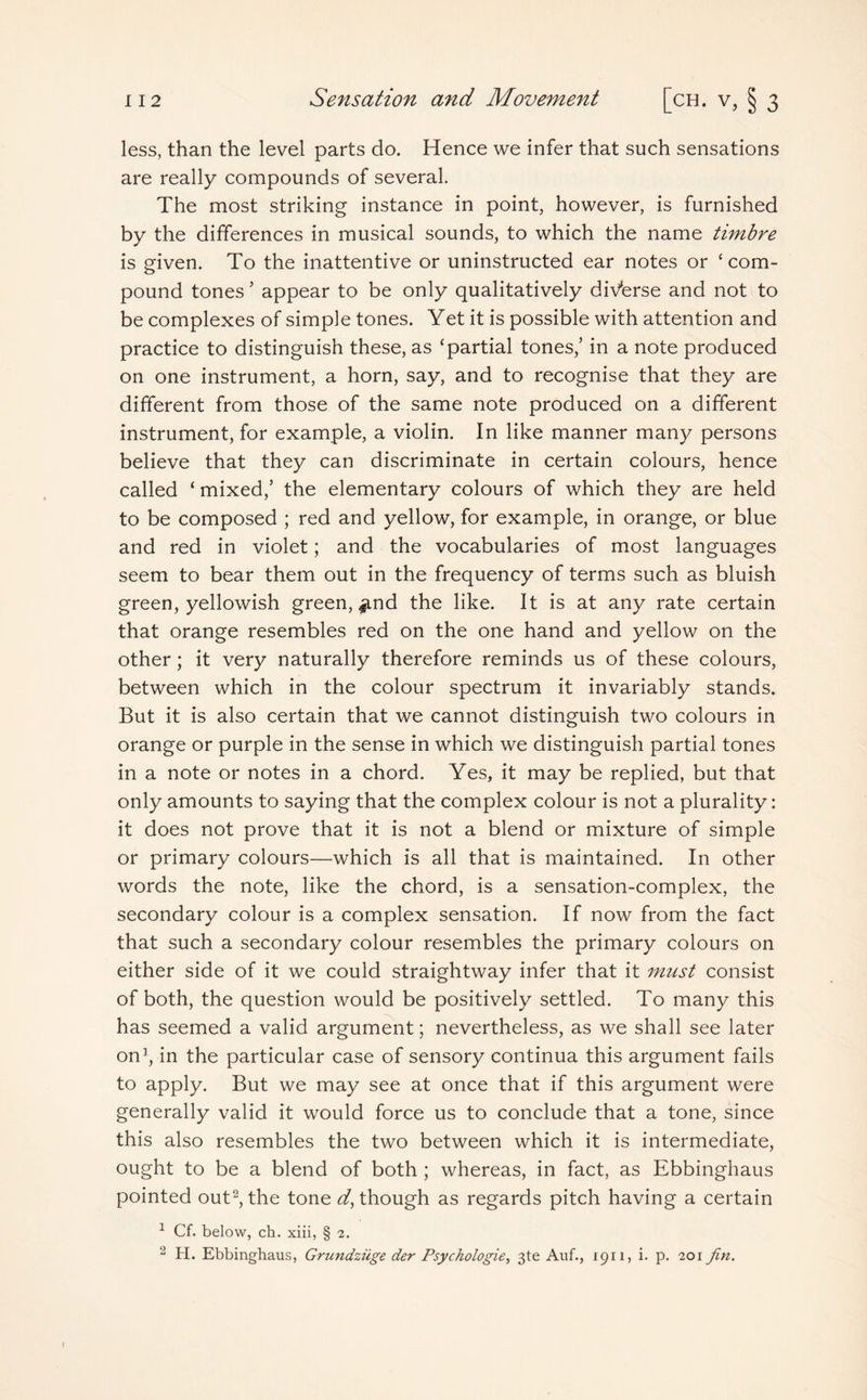 less, than the level parts do. Hence we infer that such sensations are really compounds of several. The most striking instance in point, however, is furnished by the differences in musical sounds, to which the name timbre is given. To the inattentive or uninstructed ear notes or ‘com¬ pound tones ’ appear to be only qualitatively diverse and not to be complexes of simple tones. Yet it is possible with attention and practice to distinguish these, as ‘partial tones,’ in a note produced on one instrument, a horn, say, and to recognise that they are different from those of the same note produced on a different instrument, for example, a violin. In like manner many persons believe that they can discriminate in certain colours, hence called ‘ mixed,’ the elementary colours of which they are held to be composed ; red and yellow, for example, in orange, or blue and red in violet; and the vocabularies of most languages seem to bear them out in the frequency of terms such as bluish green, yellowish green, ^nd the like. It is at any rate certain that orange resembles red on the one hand and yellow on the other; it very naturally therefore reminds us of these colours, between which in the colour spectrum it invariably stands. But it is also certain that we cannot distinguish two colours in orange or purple in the sense in which we distinguish partial tones in a note or notes in a chord. Yes, it may be replied, but that only amounts to saying that the complex colour is not a plurality: it does not prove that it is not a blend or mixture of simple or primary colours—which is all that is maintained. In other words the note, like the chord, is a sensation-complex, the secondary colour is a complex sensation. If now from the fact that such a secondary colour resembles the primary colours on either side of it we could straightway infer that it must consist of both, the question would be positively settled. To many this has seemed a valid argument; nevertheless, as we shall see later on1, in the particular case of sensory continua this argument fails to apply. But we may see at once that if this argument were generally valid it would force us to conclude that a tone, since this also resembles the two between which it is intermediate, ought to be a blend of both ; whereas, in fact, as Ebbinghaus pointed out2,the tone ^though as regards pitch having a certain 1 Cf. below, ch. xiii, § 2. 2 H. Ebbinghaus, Grundziige der Psychologies 3te Auf., 1911, i. p. 201 Jin.