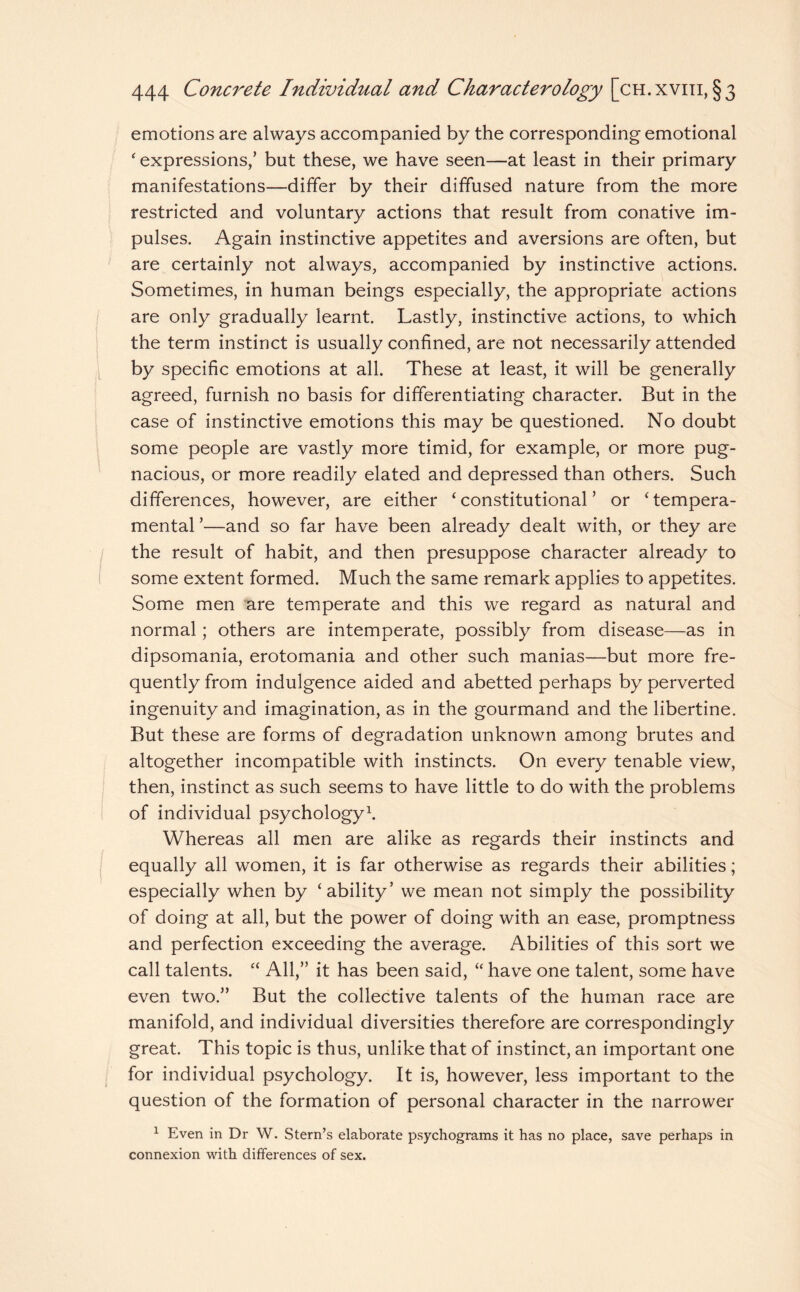 emotions are always accompanied by the corresponding emotional ‘ expressions,’ but these, we have seen—at least in their primary manifestations—differ by their diffused nature from the more restricted and voluntary actions that result from conative im¬ pulses. Again instinctive appetites and aversions are often, but are certainly not always, accompanied by instinctive actions. Sometimes, in human beings especially, the appropriate actions are only gradually learnt. Lastly, instinctive actions, to which the term instinct is usually confined, are not necessarily attended by specific emotions at all. These at least, it will be generally agreed, furnish no basis for differentiating character. But in the case of instinctive emotions this may be questioned. No doubt some people are vastly more timid, for example, or more pug¬ nacious, or more readily elated and depressed than others. Such differences, however, are either ‘ constitutional ’ or ‘ tempera¬ mental ’—and so far have been already dealt with, or they are the result of habit, and then presuppose character already to some extent formed. Much the same remark applies to appetites. Some men are temperate and this we regard as natural and normal; others are intemperate, possibly from disease—as in dipsomania, erotomania and other such manias—but more fre¬ quently from indulgence aided and abetted perhaps by perverted ingenuity and imagination, as in the gourmand and the libertine. But these are forms of degradation unknown among brutes and altogether incompatible with instincts. On every tenable view, then, instinct as such seems to have little to do with the problems of individual psychology1. Whereas all men are alike as regards their instincts and equally all women, it is far otherwise as regards their abilities; especially when by ‘ability’ we mean not simply the possibility of doing at all, but the power of doing with an ease, promptness and perfection exceeding the average. Abilities of this sort we call talents. “ All,” it has been said, “ have one talent, some have even two.” But the collective talents of the human race are manifold, and individual diversities therefore are correspondingly great. This topic is thus, unlike that of instinct, an important one for individual psychology. It is, however, less important to the question of the formation of personal character in the narrower 1 Even in Dr W. Stern’s elaborate psychograms it has no place, save perhaps in connexion with differences of sex.