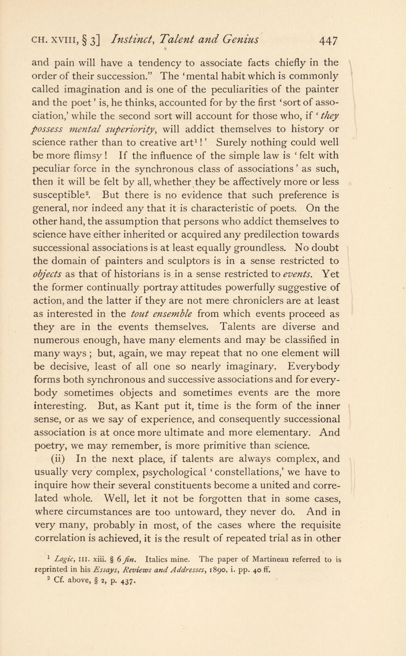 and pain will have a tendency to associate facts chiefly in the order of their succession.” The ‘mental habit which is commonly called imagination and is one of the peculiarities of the painter and the poet ’ is, he thinks, accounted for by the first ‘sort of asso¬ ciation,’ while the second sort will account for those who, if ‘ they possess mental superiority, will addict themselves to history or science rather than to creative art1! ’ Surely nothing could well be more flimsy ! If the influence of the simple law is ‘felt with peculiar force in the synchronous class of associations ’ as such, then it will be felt by all, whether they be affectively more or less susceptible2. But there is no evidence that such preference is general, nor indeed any that it is characteristic of poets. On the other hand, the assumption that persons who addict themselves to science have either inherited or acquired any predilection towards successional associations is at least equally groundless. No doubt the domain of painters and sculptors is in a sense restricted to objects as that of historians is in a sense restricted to events. Yet the former continually portray attitudes powerfully suggestive of action, and the latter if they are not mere chroniclers are at least as interested in the tout ensemble from which events proceed as they are in the events themselves. Talents are diverse and numerous enough, have many elements and may be classified in many ways ; but, again, we may repeat that no one element will be decisive, least of all one so nearly imaginary. Everybody forms both synchronous and successive associations and for every¬ body sometimes objects and sometimes events are the more interesting. But, as Kant put it, time is the form of the inner sense, or as we say of experience, and consequently successional association is at once more ultimate and more elementary. And poetry, we may remember, is more primitive than science. (ii) In the next place, if talents are always complex, and usually very complex, psychological ‘ constellations,’ we have to inquire how their several constituents become a united and corre¬ lated whole. Well, let it not be forgotten that in some cases, where circumstances are too untoward, they never do. And in very many, probably in most, of the cases where the requisite correlation is achieved, it is the result of repeated trial as in other 1 Logic, in. xiii. § 6 fin. Italics mine. The paper of Martineau referred to is reprinted in his Essays, Reviews and Addresses, 1890, i. pp. 40 ff. 2 Cf. above, § 2, p. 437.