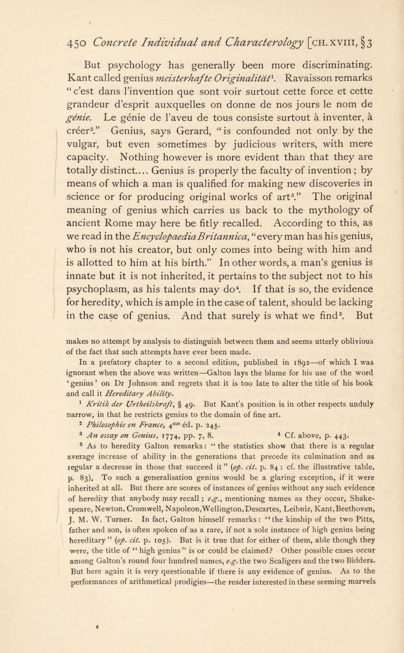 But psychology has generally been more discriminating. Kant called genius meisterhafte Originalitatx. Ravaisson remarks “ c’est dans l’invention que sont voir surtout cette force et cette grandeur d’esprit auxquelles on donne de nos jours le nom de genie. Le genie de l’aveu de tous consiste surtout a inventer, a creer2.” Genius, says Gerard, “ is confounded not only by the vulgar, but even sometimes by judicious writers, with mere capacity. Nothing however is more evident than that they are totally distinct.... Genius is properly the faculty of invention ; by means of which a man is qualified for making new discoveries in science or for producing original works of art3.” The original meaning of genius which carries us back to the mythology of ancient Rome may here be fitly recalled. According to this, as we read in the Encyclopaedia Britannica, “every man has his genius, who is not his creator, but only comes into being with him and is allotted to him at his birth.” In other words, a man’s genius is innate but it is not inherited, it pertains to the subject not to his psychoplasm, as his talents may do4. If that is so, the evidence for heredity, which is ample in the case of talent, should be lacking in the case of genius. And that surely is what we find5. But makes no attempt by analysis to distinguish between them and seems utterly oblivious of the fact that such attempts have ever been made. In a prefatory chapter to a second edition, published in 1892—of which I was ignorant when the above was written—Galton lays the blame for his use of the word ‘genius’ on Dr Johnson and regrets that it is too late to alter the title of his book and call it Hereditary Ability. 1 Kritik der Urtheilskraft, § 49. But Kant’s position is in other respects unduly narrow, in that he restricts genius to the domain of fine art. 2 Philosophie en France, 4me ed. p. 245. 3 An essay on Genitis, 1774, pp. 7, 8. 4 Cf. above, p. 443. 5 As to heredity Galton remarks: “ the statistics show that there is a regular average increase of ability in the generations that precede its culmination and as regular a decrease in those that succeed it ” [op. cit. p. 84 : cf. the illustrative table, p. 83). To such a generalisation genius would be a glaring exception, if it were inherited at all. But there are scores of instances of genius without any such evidence of heredity that anybody may recall; e.g., mentioning names as they occur, Shake¬ speare, Newton, Cromwell, Napoleon,Wellington, Descartes, Leibniz, Kant,Beethoven, J. M. W. Turner. In fact, Galton himself remarks: “the kinship of the two Pitts, father and son, is often spoken of as a rare, if not a sole instance of high genius being hereditary” [op. cit. p. 105). But is it true that for either of them, able though they were, the title of “ high genius” is or could be claimed? Other possible cases occur among Galton’s round four hundred names, e.g. the two Scaligers and the two Bidders. But here again it is very questionable if there is any evidence of genius. As to the performances of arithmetical prodigies—the reader interested in these seeming marvels