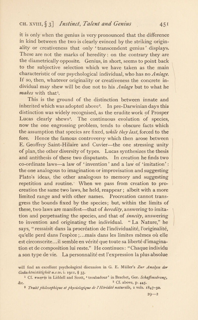 it is only when the genius is very pronounced that the difference in kind between the two is clearly evinced by the striking origin¬ ality or creativeness that only ‘ transcendent genius ’ displays. These are not the marks of heredity: on the contrary they are the diametrically opposite. Genius, in short, seems to point back to the subjective selection which we have taken as the main characteristic of our psychological individual, who has no Anlage. If so, then, whatever originality or creativeness the concrete in¬ dividual may shew will be due not to his Anlage but to what he makes with that1. This is the ground of the distinction between innate and inherited which was adopted above2. In pre-Darwinian days this distinction was widely recognised, as the erudite work of Prosper Lucas clearly shews3. The continuous evolution of species, now the one engrossing problem, tends to obscure facts which the assumption that species are fixed, while they last, forced to the fore. Hence the famous controversy which then arose between E. Geoffrey Saint-Hilaire and Cuvier—the one stressing unity of plan, the other diversity of types. Lucas synthesizes the thesis and antithesis of these two disputants. In creation he finds two * co-ordinate laws—a law of ‘ invention ’ and a law of ‘imitation’ : the one analogous to imagination or improvisation and suggesting Plato’s ideas, the other analogous to memory and suggesting repetition and routine.' When we pass from creation to pro¬ creation the same two laws, he held, reappear ; albeit with a more limited range and with other names. Procreation cannot trans¬ gress the bounds fixed by the species; but, within the limits of these, two laws are manifest—that of heredity, answering to imita- \ tion and perpetuating the species, and that of inneity, answering to invention and originating the individual. “ La Nature,” he says, “ressaisit dans la procreation de l’individualite, l’originalite, qu’elle perd dans l’espece ;...mais dans les limites memes oil elle est circonscrite.. .il semble en verite que toute sa liberte d’imagina- tion et de composition lui reste.” He continues: “ Chaque individu a son type de vie. La personnalite est l’expression la plus absolue will find an excellent psychological discussion in G. E. Muller’s Zur Analyse der Gedachtnistatigkeit u.s.w. i. 1911, § 33. 1 Cf. iroL'qT'qs in Liddell and Scott, ‘ troubadour’ in Brachet, Ger. Schaffensdrang, &c. 2 Cf. above, p. 445. 3 TraiiSphilosophique et physiologique de VIIeredit e naturelle, 2 vols. 1847-50. 29—2