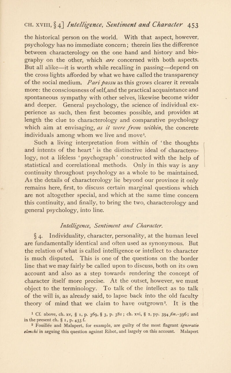 the historical person on the world. With that aspect, however, psychology has no immediate concern; therein lies the difference between characterology on the one hand and history and bio¬ graphy on the other, which are concerned with both aspects. But all alike—it is worth while recalling in passing—depend on the cross lights afforded by what we have called the transparency of the social medium. Pari passu as this grows clearer it reveals more: the consciousness of self, and the practical acquaintance and spontaneous sympathy with other selves, likewise become wider and deeper. General psychology, the science of individual ex¬ perience as such, then first becomes possible, and provides at length the clue to characterology and comparative psychology which aim at envisaging, as it were from within, the concrete individuals among whom we live and move1. Such a living interpretation from within of ‘ the thoughts and intents of the heart ’ is the distinctive ideal of charactero- logy, not a lifeless ‘ psychograph ’ constructed with the help of statistical and correlational methods. Only in this way is any continuity throughout psychology as a whole to be maintained. As the details of characterology lie beyond our province it only remains here, first, to discuss certain marginal questions which are not altogether special, and which at the same time concern this continuity, and finally, to bring the two, characterology and general psychology, into line. Intelligence, Sentiment and Character. § 4. Individuality, character, personality, at the human level are fundamentally identical and often used as synonymous. But the relation of what is called intelligence or intellect to character is much disputed. This is one of the questions on the border line that we may fairly be called upon to discuss, both on its own account and also as a step towards rendering the concept of character itself more precise. At the outset, however, we must object to the terminology. To talk of the intellect as to talk of the will is, as already said, to lapse back into the old faculty theory of mind that we claim to have outgrown2. It is the 1 Cf. above, ch. xv, § 1, p. 369, § 3, p. 381; ch. xvi, § 2, pp. 394^.-396; and in the present ch. § 1, p. 433 f. 2 Fouillee and Malapert, for example, are guilty of the most flagrant ignoratio tlenchi in arguing this question against Ribot, and largely on this account. Malapert