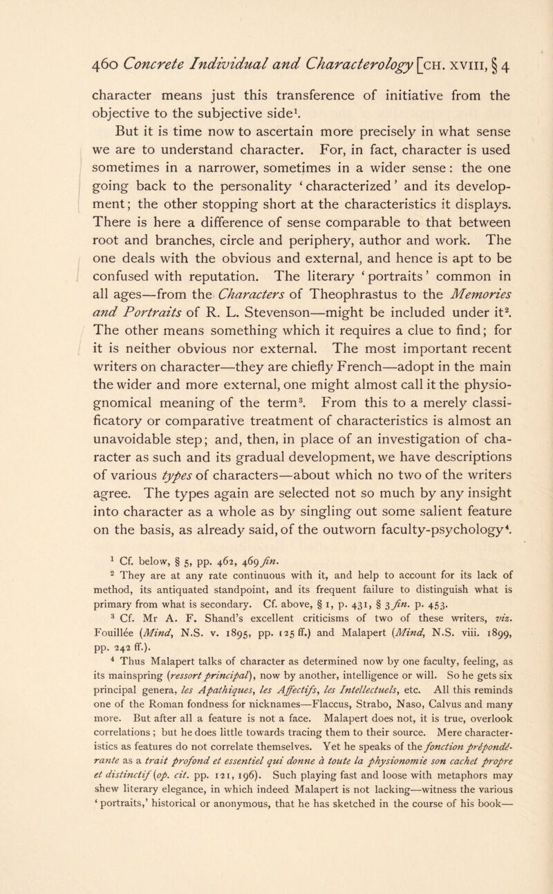 character means just this transference of initiative from the objective to the subjective side1. But it is time now to ascertain more precisely in what sense we are to understand character. For, in fact, character is used sometimes in a narrower, sometimes in a wider sense: the one going back to the personality ‘ characterized ’ and its develop¬ ment; the other stopping short at the characteristics it displays. There is here a difference of sense comparable to that between root and branches, circle and periphery, author and work. The one deals with the obvious and external, and hence is apt to be confused with reputation. The literary ‘ portraits ’ common in all ages—from the Characters of Theophrastus to the Memories and Portraits of R. L. Stevenson—might be included under it2. The other means something which it requires a clue to find; for it is neither obvious nor external. The most important recent writers on character—they are chiefly French—adopt in the main the wider and more external, one might almost call it the physio¬ gnomical meaning of the term3. From this to a merely classi- ficatory or comparative treatment of characteristics is almost an unavoidable step; and, then, in place of an investigation of cha¬ racter as such and its gradual development, we have descriptions of various types of characters—about which no two of the writers agree. The types again are selected not so much by any insight into character as a whole as by singling out some salient feature on the basis, as already said, of the outworn faculty-psychology4. 1 Cf. below, § 5, pp. 462, 469 fin. 2 They are at any rate continuous with it, and help to account for its lack of method, its antiquated standpoint, and its frequent failure to distinguish what is primary from what is secondary. Cf. above, § i, p. 431, § }>fin. p. 453. 3 Cf. Mr A. F. Shand’s excellent criticisms of two of these writers, viz. Fouillee (Mind, N.S. v. 1895, pp. 125 If.) and Malapert (Mind, N.S. viii. 1899, pp. 242 ff.). 4 Thus Malapert talks of character as determined now by one faculty, feeling, as its mainspring (ressort principal), now by another, intelligence or will. So he gets six principal genera, les Apathiques, les Afipectifs, les Intellectuels, etc. All this reminds one of the Roman fondness for nicknames—Flaccus, Strabo, Naso, Calvus and many more. But after all a feature is not a face. Malapert does not, it is true, overlook correlations ; but he does little towards tracing them to their source. Mere character¬ istics as features do not correlate themselves. Yet he speaks of the fonction prepondA- ra7ite as a trait profond et essentiel qui donne & toute la physionomie son cachet propre et distinctif (op. cit. pp. 121, 196). Such playing fast and loose with metaphors may shew literary elegance, in which indeed Malapert is not lacking—witness the various ‘ portraits,’ historical or anonymous, that he has sketched in the course of his book—