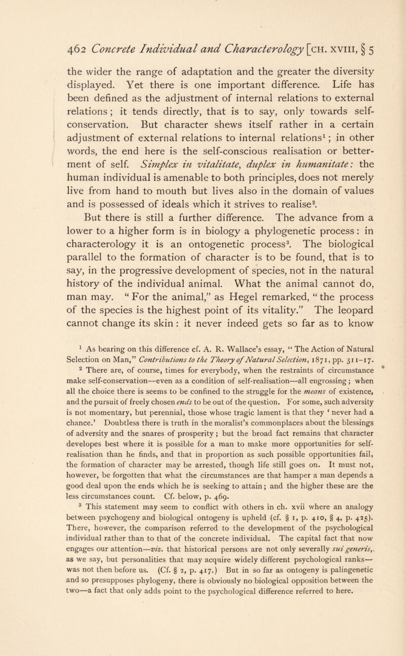 the wider the range of adaptation and the greater the diversity displayed. Yet there is one important difference. Life has been defined as the adjustment of internal relations to external relations ; it tends directly, that is to say, only towards self¬ conservation. But character shews itself rather in a certain adjustment of external relations to internal relations1; in other words, the end here is the self-conscious realisation or better¬ ment of self. Simplex in vitalitate, duplex in humanitate: the human individual is amenable to both principles, does not merely live from hand to mouth but lives also in the domain of values and is possessed of ideals which it strives to realise2. But there is still a further difference. The advance from a lower to a higher form is in biology a phylogenetic process: in characterology it is an ontogenetic process3. The biological parallel to the formation of character is to be found, that is to say, in the progressive development of species, not in the natural history of the individual animal. What the animal cannot do, man may. “For the animal,” as Hegel remarked, “the process of the species is the highest point of its vitality.” The leopard cannot change its skin : it never indeed gets so far as to know 1 As bearing on this difference cf. A. R. Wallace’s essay, “ The Action of Natural Selection on Man,” Contributions to the Theory of Natural Selection, 1871, pp. 311-17. 2 There are, of course, times for everybody, when the restraints of circumstance make self-conservation—even as a condition of self-realisation—all engrossing; when all the choice there is seems to be confined to the struggle for the means of existence, and the pursuit of freely chosen ends to be out of the question. For some, such adversity is not momentary, but perennial, those whose tragic lament is that they ‘ never had a chance.’ Doubtless there is truth in the moralist’s commonplaces about the blessings of adversity and the snares of prosperity; but the broad fact remains that character developes best where it is possible for a man to make more opportunities for self- realisation than he finds, and that in proportion as such possible opportunities fail, the formation of character may be arrested, though life still goes on. It must not, however, be forgotten that what the circumstances are that hamper a man depends a good deal upon the ends which he is seeking to attain; and the higher these are the less circumstances count. Cf. below, p. 469. 3 This statement may seem to conflict with others in ch. xvii where an analogy between psychogeny and biological ontogeny is upheld (cf. § 1, p. 410, § 4, p. 425). There, however, the comparison referred to the development of the psychological individual rather than to that of the concrete individual. The capital fact that now engages our attention—viz. that historical persons are not only severally suigeneris,, as we say, but personalities that may acquire widely different psychological ranks— was not then before us. (Cf. § 2, p. 417.) But in so far as ontogeny is palingenetic and so presupposes phylogeny, there is obviously no biological opposition between the two—a fact that only adds point to the psychological difference referred to here.