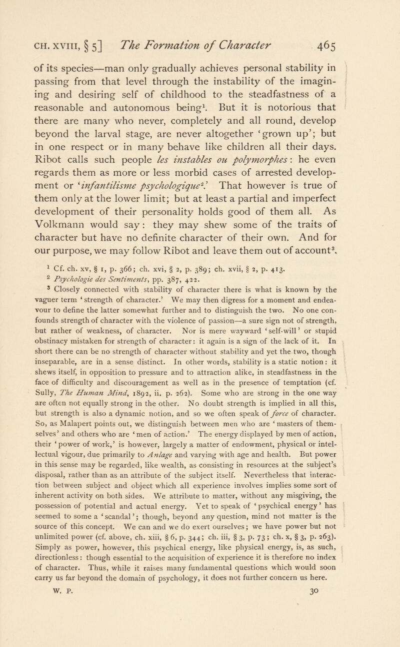 of its species—man only gradually achieves personal stability in passing from that level through the instability of the imagin¬ ing and desiring self of childhood to the steadfastness of a reasonable and autonomous being1. But it is notorious that there are many who never, completely and all round, develop beyond the larval stage, are never altogether ‘grown up’; but in one respect or in many behave like children all their days. Ribot calls such people les instables ou polymorphes: he even regards them as more or less morbid cases of arrested develop¬ ment or ‘infantilisme psychologique2.’ That however is true of them only at the lower limit; but at least a partial and imperfect development of their personality holds good of them all. As Volkmann would say : they may shew some of the traits of character but have no definite character of their own. And for our purpose, we may follow Ribot and leave them out of account3. 1 Cf. ch. xv, § 1, p. 366; ch. xvi, § 2, p. 389; ch. xvii, § 2, p. 413. 2 Psychologie des Sentiments, pp. 387, 422. 3 Closely connected with stability of character there is what is known by the vaguer term ‘ strength of character.’ We may then digress for a moment and endea¬ vour to define the latter somewhat further and to distinguish the two. No one con¬ founds strength of character with the violence of passion—a sure sign not of strength, but rather of weakness, of character. Nor is mere wayward ‘self-will’ or stupid obstinacy mistaken for strength of character: it again is a sign of the lack of it. In short there can be no strength of character without stability and yet the two, though inseparable, are in a sense distinct. In other words, stability is a static notion: it shews itself, in opposition to pressure and to attraction alike, in steadfastness in the face of difficulty and discouragement as well as in the presence of temptation (cf. Sully, The Human Mind, 1892, ii. p. 262). Some who are strong in the one way are often not equally strong in the other. No doubt strength is implied in all this, but strength is also a dynamic notion, and so we often speak of force of character. So, as Malapert points out, we distinguish between men who are ‘ masters of them¬ selves’ and others who are ‘ men of action.’ The energy displayed by men of action, their ‘power of work,’ is however, largely a matter of endowment, physical or intel¬ lectual vigour, due primarily to Anlage and varying with age and health. But power in this sense may be regarded, like wealth, as consisting in resources at the subject’s disposal, rather than as an attribute of the subject itself. Nevertheless that interac¬ tion between subject and object which all experience involves implies some sort of inherent activity on both sides. We attribute to matter, without any misgiving, the possession of potential and actual energy. Yet to speak of ‘psychical energy’ has seemed to some a ‘ scandal ’; though, beyond any question, mind not matter is the source of this concept. We can and we do exert ourselves; we have power but not unlimited power (cf. above, ch. xiii, § 6, p. 344; ch. iii, § 3, p. 73 ; ch. x, § 3, p. 263). Simply as power, however, this psychical energy, like physical energy, is, as such, directionless: though essential to the acquisition of experience it is therefore no index of character. Thus, while it raises many fundamental questions which would soon carry us far beyond the domain of psychology, it does not further concern us here. 30 W. P.