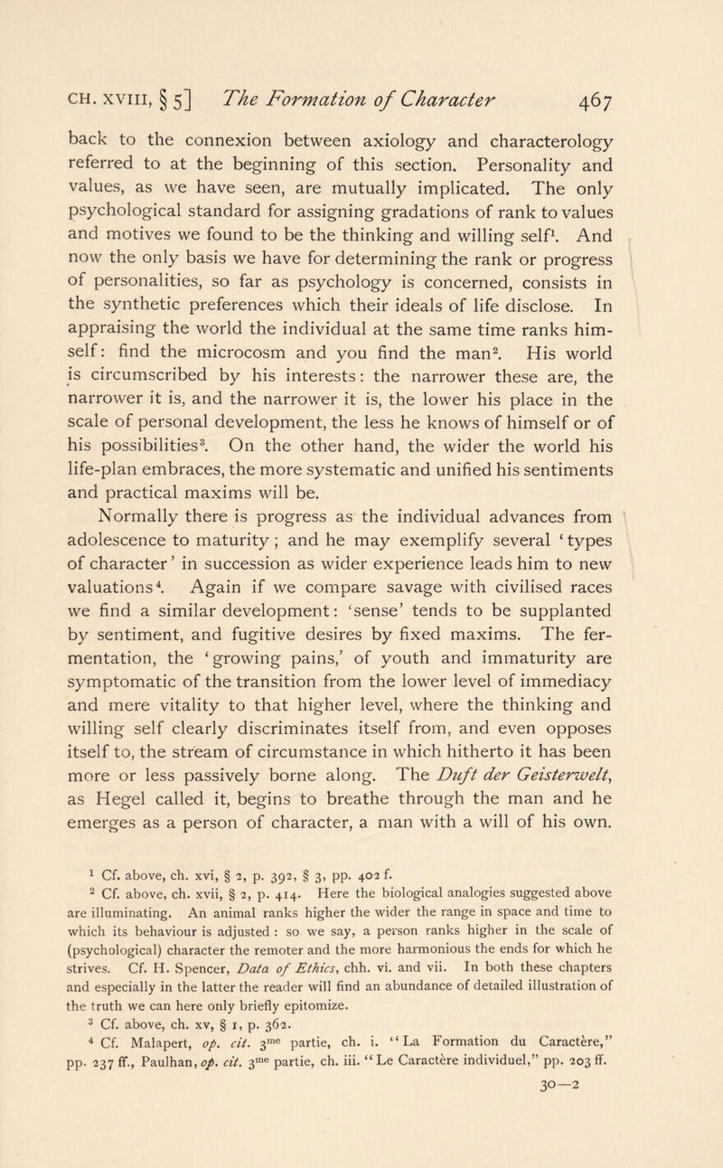 back to the connexion between axiology and characterology referred to at the beginning of this section. Personality and values, as we have seen, are mutually implicated. The only psychological standard for assigning gradations of rank to values and motives we found to be the thinking and willing self1. And now the only basis we have for determining the rank or progress of personalities, so far as psychology is concerned, consists in the synthetic preferences which their ideals of life disclose. In appraising the world the individual at the same time ranks him¬ self: find the microcosm and you find the man2. His world is circumscribed by his interests: the narrower these are, the narrower it is, and the narrower it is, the lower his place in the scale of personal development, the less he knows of himself or of his possibilities3. On the other hand, the wider the world his life-plan embraces, the more systematic and unified his sentiments and practical maxims will be. Normally there is progress as the individual advances from adolescence to maturity; and he may exemplify several ‘ types of character’ in succession as wider experience leads him to new valuations4. Again if we compare savage with civilised races we find a similar development: ‘sense’ tends to be supplanted by sentiment, and fugitive desires by fixed maxims. The fer¬ mentation, the ‘growing pains,’ of youth and immaturity are symptomatic of the transition from the lower level of immediacy and mere vitality to that higher level, where the thinking and willing self clearly discriminates itself from, and even opposes itself to, the stream of circumstance in which hitherto it has been more or less passively borne along. The Duft der Geisterwelt, as Hegel called it, begins to breathe through the man and he emerges as a person of character, a man with a will of his own. 1 Cf. above, ch. xvi, § 2, p. 392, § 3, pp. 402 f. 2 Cf. above, ch. xvii, § 2, p. 414. Here the biological analogies suggested above are illuminating. An animal ranks higher the wider the range in space and time to which its behaviour is adjusted : so we say, a person ranks higher in the scale of (psychological) character the remoter and the more harmonious the ends for which he strives. Cf. H. Spencer, Data of Ethics, chh. vi. and vii. In both these chapters and especially in the latter the reader will find an abundance of detailed illustration of the truth we can here only briefly epitomize. 3 Cf. above, ch. xv, § 1, p. 362. 4 Cf. Malapert, op. cit. 3me partie, ch. i. “La Formation du Caractere,” pp. 237 fif., Paulhan, op. cit. 3me partie, ch. iii. “ Le Caractere individuel,” pp. 203 ff. 3°—2