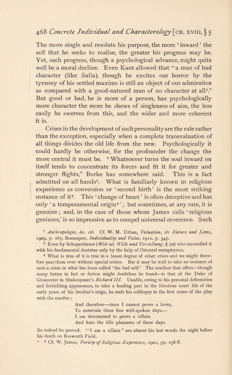 The more single and resolute his purpose, the more ‘ inward ’ the self that he seeks to realise, the greater his progress may be. Yet, such progress, though a psychological advance, might quite well be a moral decline. Even Kant allowed that “ a man of bad character (like Sulla), though he excites our horror by the tyranny of his settled maxims is still an object of our admiration as compared with a good-natured man of no character at all1.” But good or bad, he is more of a person, has psychologically more character the more he shews of singleness of aim, the less easily he swerves from this, and the wider and more coherent it is. Crises in the development of such personality are the rule rather than the exception, especially when a complete transvaluation of all things divides the old life from the new. Psychologically it could hardly be otherwise, for the profounder the change the more central it must be. “ Whatsoever turns the soul inward on itself tends to concentrate its forces and fit it for greater and stronger flights,” Burke has somewhere said. This is a fact admitted on all hands2. What is familiarly known in religious experience as conversion or ‘ second birth ’ is the most striking instance of it3. This ‘ change of heart ’ is often deceptive and has only ‘a temperamental origin4’; but sometimes, at any rate, it is genuine ; and, in the case of those whom James calls ‘religious geniuses,’ is so impressive as to compel universal reverence. Such 1 Anthropologies loc. cit. Cf. W. M. Urban, Valuations its Nature and Laws, 1909, p. -287, Bosanquet, Individuality and Value, 1912, p. 345. 2 Even by Schopenhauer (Welt als Wille und Vorstellung, § 70) who reconciled it with his fundamental doctrine only by the help of Oriental metaphysics. 3 What is true of it is true in a lesser degree of other crises and we might there¬ fore pass them over without special notice. But it may be well to take an instance of such a crisis in what has been called ‘ the bad self.5 The readiest that offers—though many better in fact or fiction might doubtless be found—is that of the Duke of Gloucester in Shakespeare’s Richard III. Unable, owing to his personal deformities and forbidding appearance, to take a leading part in the frivolous court life of the early years of his brother’s reign, he ends his soliloquy in the first scene of the play with the resolve: And therefore—since I cannot prove a lover, To entertain these fine well-spoken days,— I am determined to prove a villain And hate the idle pleasures of these days. So indeed he proved. “ I am a villain ” are almost his last words the night before his death on Bosworth Field. * 4 Cf. W. James, Variety of Religious Experiences 1902, pp. 236 ff.