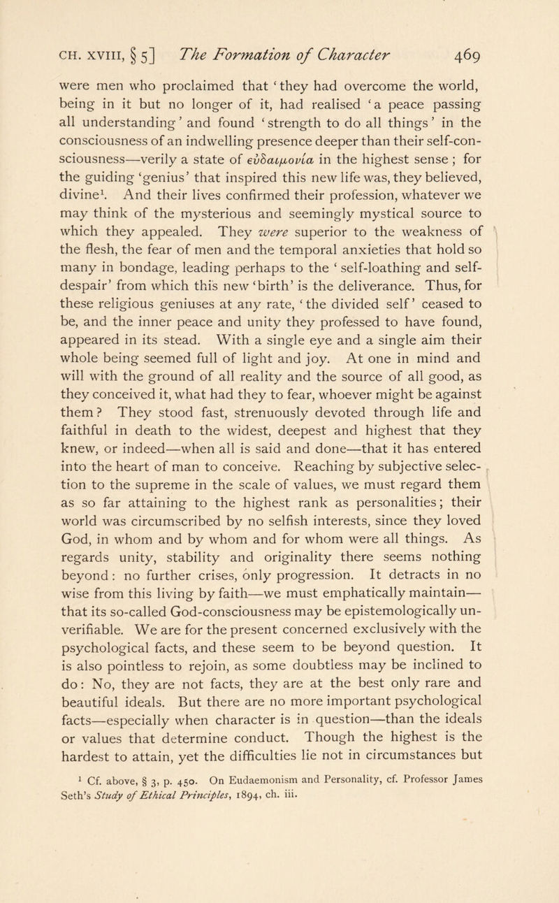 were men who proclaimed that ‘ they had overcome the world, being in it but no longer of it, had realised ‘a peace passing all understanding 7 and found ‘ strength to do all things ’ in the consciousness of an indwelling presence deeper than their self-con¬ sciousness—verily a state of eyhaifiovia in the highest sense ; for the guiding‘genius’ that inspired this new life was, they believed, divine1. And their lives confirmed their profession, whatever we may think of the mysterious and seemingly mystical source to which they appealed. They were superior to the weakness of the flesh, the fear of men and the temporal anxieties that hold so many in bondage, leading perhaps to the ‘ self-loathing and self¬ despair’ from which this new ‘birth’ is the deliverance. Thus, for these religious geniuses at any rate, ‘the divided self’ ceased to be, and the inner peace and unity they professed to have found, appeared in its stead. With a single eye and a single aim their whole being seemed full of light and joy. At one in mind and will with the ground of all reality and the source of all good, as they conceived it, what had they to fear, whoever might be against them ? They stood fast, strenuously devoted through life and faithful in death to the widest, deepest and highest that they knew, or indeed—when all is said and done—that it has entered into the heart of man to conceive. Reaching by subjective selec¬ tion to the supreme in the scale of values, we must regard them as so far attaining to the highest rank as personalities; their world was circumscribed by no selfish interests, since they loved God, in whom and by whom and for whom were all things. As regards unity, stability and originality there seems nothing beyond: no further crises, only progression. It detracts in no wise from this living by faith—we must emphatically maintain— that its so-called God-consciousness may be epistemologically un- verifiable. We are for the present concerned exclusively with the psychological facts, and these seem to be beyond question. It is also pointless to rejoin, as some doubtless may be inclined to do: No, they are not facts, they are at the best only rare and beautiful ideals. But there are no more important psychological facts—especially when character is m question—than the ideals or values that determine conduct. Though the highest is the hardest to attain, yet the difficulties lie not in circumstances but 1 Cf. above, § 3, p. 450. On Eudaemonism and Personality, cf. Professor James Seth’s Study of Ethical Principles, 1894, ch. iii.