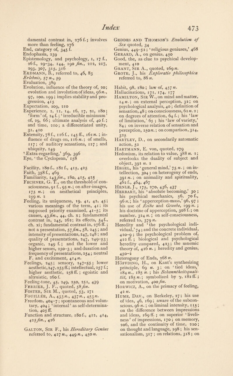 damental contrast in, 276 f.; involves more than feeling, 276 End, category of, 345 f. Endophasia, 239 Epistemology, and psychology, 1, 17 f., 26 f., 29-34, 144, 190 fin., 212, 217, 293> 3°7, 3i5> 316 Erdmann, B., referred to, 46, 83 Erlebnis, 57 n., 59 Evaluation, 389 Evolution, influence of the theory of, 20; evolution and involution of ideas, 9 6n., 97, 100, 199 ; implies stability and pro¬ gression, 415 Expectation, 209, 210 Experience, 2, n, 14, 16, 17, 21, 180; ‘ form ’of, 24 f.; ‘ irreducible minimum ’ of, 29, 66; ultimate analysis of, 40 f.; and time, 210; a differentiated unity, 3J> 410 Extensity, 78 f., n6f., 145 ff., 16m. ; in¬ fluence of drugs on, 116 n.; of smells, 117; of auditory sensations, 127; and ubiquity, 149 4 Extra-regarding,’ 369, 396 Eye, ‘ the Cyclopean,’ 158 Facility, 180 f., i8if., 415, 425 Faith, 358 f., 469 Familiarity, 143fin., 180, 415, 425 Fechner, G. T., on the threshold of con¬ sciousness, 91 f., 95 n.; on after-images, 175 n.; on aesthetical principles, 259 n. 2 Feeling, its uniqueness, 19, 41, 42, 45; various meanings of the term, 41; its supposed priority examined, 41—5; its causes, 43 fin., 44, ch. x; fundamental contrast in, 245, 262; its effects, 54f., ch. xi; fundamental contrast in, 276 ff.; not a presentation, 57fin., 58, 245 ; and intensity of presentations, 247, 248 ; and quality of presentations, 247, 249-53; organic, 249 f.; and the lower and higher senses, 250-3 ; and duration and frequency of presentations, 254; neutral F. and excitement, 414 n. Feelings, 245; sensory, 247-55; lower aesthetic,247,255 ff.; intellectual, 257 b; higher aesthetic, 258ff.; egoistic and altruistic, 260 f. Feeling-tone, 45, 249, 250, 251, 439 Ferrier, J. F., quoted, 58^?. Foster, Sir M., quoted, 53, 271 FouiLLfiE, A., 433437n--> 453n' Freedom, 404-7 ; spontaneous and volun¬ tary, 404; ‘internal’ as self-determina¬ tion, 405 ff. Function and structure, i8of., 412, 414, 425fin., 426 Galton, Sir F., his Hereditary Genius referred to, 427 n., 449 «., 450 n. Geddes and Thomson’s Evolution of Sex quoted, 34 Genius, 449-52; ‘ religious geniuses,’ 468 Gerard, A., on genius, 450 Good, the, as clue to psychical develop¬ ment, 410 Grant, Sir A., quoted, 269^. Grote, J., his Exploratio philosophica referred to, 86 n. Habit, 98, 180 ; law of, 457 n. Hallucinations, 171, 174, 177 Hamilton, Sir W., on mind and matter, 14 n.\ on external perception, 32; on psychological analysis, 40; definition of sensation, 48 ; on consciousness, 61 n. 2 ; on degrees of attention, 64 f.; his ‘law of limitation,’ 65 ; his ‘law of variety,’ 84; on inverse relation of sensation and perception, 250nr, on comparison, 314, 325 Hartley, D., on secondarily automatic action, 52 Hartmann, E. von, quoted, 279 Hedonism, its relation to value, 388 n. 2; overlooks the duality of subject and object, 392 n. 2 Hegel, his ‘ general mind,’ 75 n. ; on in¬ tellection, 304 ; on heterogeny of ends, 391 n.; on animality and spirituality, 462 f., 464, 467 HenleJ., 175, 270, 436, 437 Herbart, his ‘ absolute becoming,’ 30 ; his psychical mechanics, 56, 70 f., 96 nr, his ‘ apperception-mass,’ 96, 97 ; his use of Reihe and Gewebe, 1 99 n. ; his doctrine of apperception, 308 f.; on number, 324 n.; on self-consciousness, referred to, 379 n. Heredity and ‘the psychological indi¬ vidual,’ 74; and the concrete individual, 420-9 ; the psychological problem of, 422 ff. ; biological and psychological heredity compared, 423; the mnemic theory of, 426 n.; heredity and genius, 450-2 Heterogony of Ends, 268 n. Hoffding, H., on Kant’s synthesizing principle, 69 n. 3; on ‘tied ideas,’ 184 n., 185 n.; his Bekanntheitsquali- tdt, 185 nr, symbolized by y, 182 ff.; on motivation, 400 fin. Horwicz, A., on the primacy of feeling, 42 n. Hume, Dav., on Berkeley, 27; his use of idea, 46, 169; aware of the subcon¬ scious, 96 n.; on liminal intensity, 115; on the difference between impressions and ideas, 169 ff. ; on superior ‘ liveli¬ ness ’ of impressions, 170; on memory, 206, and the continuity of time, 220; on thought and language, 298 ; his sen¬ sationalism, 317 ; on relations, 318 ; on