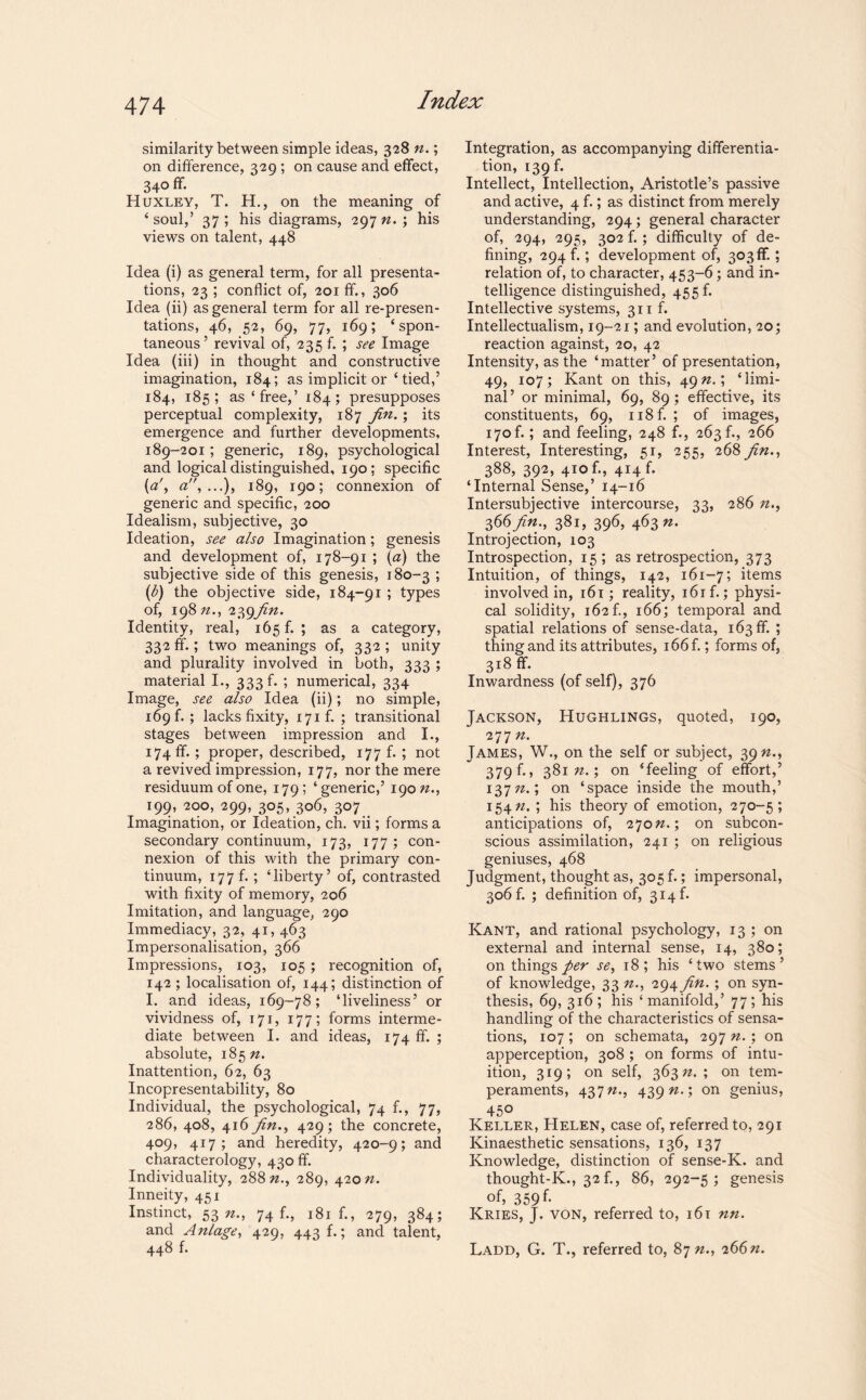 similarity between simple ideas, 328 n.; on difference, 329 ; on cause and effect, 340 ff. Huxley, T. H., on the meaning of ‘ soul,’ 37 ; his diagrams, 297 n. ; his views on talent, 448 Idea (i) as general term, for all presenta¬ tions, 23 ; conflict of, 201 ff., 306 Idea (ii) as general term for all re-presen¬ tations, 46, 52, 69, 77, 169; ‘spon¬ taneous’ revival of, 235 f. ; see Image Idea (iii) in thought and constructive imagination, 184; as implicit or ‘tied,’ 184, 185; as‘free,’ 184; presupposes perceptual complexity, 187 fin.; its emergence and further developments, 189-201 ; generic, 189, psychological and logical distinguished, 190; specific {a', a,...), 189, 190; connexion of generic and specific, 200 Idealism, subjective, 30 Ideation, see also Imagination; genesis and development of, 178-91 ; (a) the subjective side of this genesis, 180-3 ; (b) the objective side, 184-91 ; types of, 19872., 239/22. Identity, real, 165 f. ; as a category, 332 ff.; two meanings of, 332 ; unity and plurality involved in both, 333 ; material I., 333 b ; numerical, 334 Image, see also Idea (ii); no simple, 169 f. ; lacks fixity, 171 f. ; transitional stages between impression and I., 174 ff. ; proper, described, 177 f. ; not a revived impression, 177, nor the mere residuum of one, 179; ‘generic,’ 19022., 199, 200, 299, 305, 306, 307 Imagination, or Ideation, ch. vii; forms a secondary continuum, 173, 177 ; con¬ nexion of this with the primary con¬ tinuum, 177b ; ‘liberty’ of, contrasted with fixity of memory, 206 Imitation, and language, 290 Immediacy, 32, 41, 463 Impersonalisation, 366 Impressions, 103, 105; recognition of, 142 ; localisation of, 144; distinction of I. and ideas, 169-78; ‘liveliness’ or vividness of, 171, 177; forms interme¬ diate between I. and ideas, 174 ff. ; absolute, 18572. Inattention, 62, 63 Incopresentability, 80 Individual, the psychological, 74 f., 77, 286, 408, 416 fin., 429; the concrete, 409, 417; and heredity, 420-9; and characterology, 430 ff. Individuality, 28822., 289, 42022. Inneity, 451 Instinct, 5322., 74b, 181 b, 279, 384; and Anlage, 429, 443 f.; and talent, 448 f. Integration, as accompanying differentia¬ tion, 139 f. Intellect, Intellection, Aristotle’s passive and active, 4b; as distinct from merely understanding, 294; general character of, 294, 295, 302 f.; difficulty of de¬ fining, 294 b ; development of, 303 ff.; relation of, to character, 453-6; and in¬ telligence distinguished, 455 b Intellective systems, 311 f. Intellectualism, 19-21; and evolution, 20; reaction against, 20, 42 Intensity, as the ‘matter’ of presentation, 49, 107; Kant on this, 4922.; ‘limi- nal’ or minimal, 69, 89; effective, its constituents, 69, u8f. ; of images, 170b ; and feeling, 248 f., 263 b, 266 Interest, Interesting, 51, 255, 268 fin., 388, 392, 410 b, 414 b ‘Internal Sense,’ 14-16 Intersubjective intercourse, 33, 286 72., 366/22., 381, 396, 46322. Introjection, 103 Introspection, 15; as retrospection, 373 Intuition, of things, 142, 161-7; items involved in, 161; reality, i6if.; physi¬ cal solidity, 162b, 166; temporal and spatial relations of sense-data, i63ff. ; thing and its attributes, 166 f.; forms of, 3lgff- Inwardness (of self), 376 Jackson, Hughlings, quoted, 190, 277 22. James, W., on the self or subject, 3922., 379 b, 38122.; on ‘feeling of effort,’ 13772.; on ‘space inside the mouth,’ 15422. ; his theory of emotion, 270-5; anticipations of, 27022.; on subcon¬ scious assimilation, 241 ; on religious geniuses, 468 Judgment, thought as, 305 f.; impersonal, 306 b ; definition of, 314 b Kant, and rational psychology, 13 ; on external and internal sense, 14, 380; on things per se, 18; his ‘two stems’ of knowledge, 33 22., 294 fin.; on syn¬ thesis, 69, 316 ; his ‘ manifold,’ 77 ; his handling of the characteristics of sensa¬ tions, 107 ; on schemata, 297 n. ; on apperception, 308 ; on forms of intu¬ ition, 319; on self, 36322. ; on tem¬ peraments, 43722., 439 22.; on genius, 45° Keller, Helen, case of, referred to, 291 Kinaesthetic sensations, 136, 137 Knowledge, distinction of sense-K. and thought-K., 32 b, 86, 292-5; genesis of, 359 f* Kries, J. von, referred to, 161 nn. Ladd, G. T., referred to, 8722., 26622.