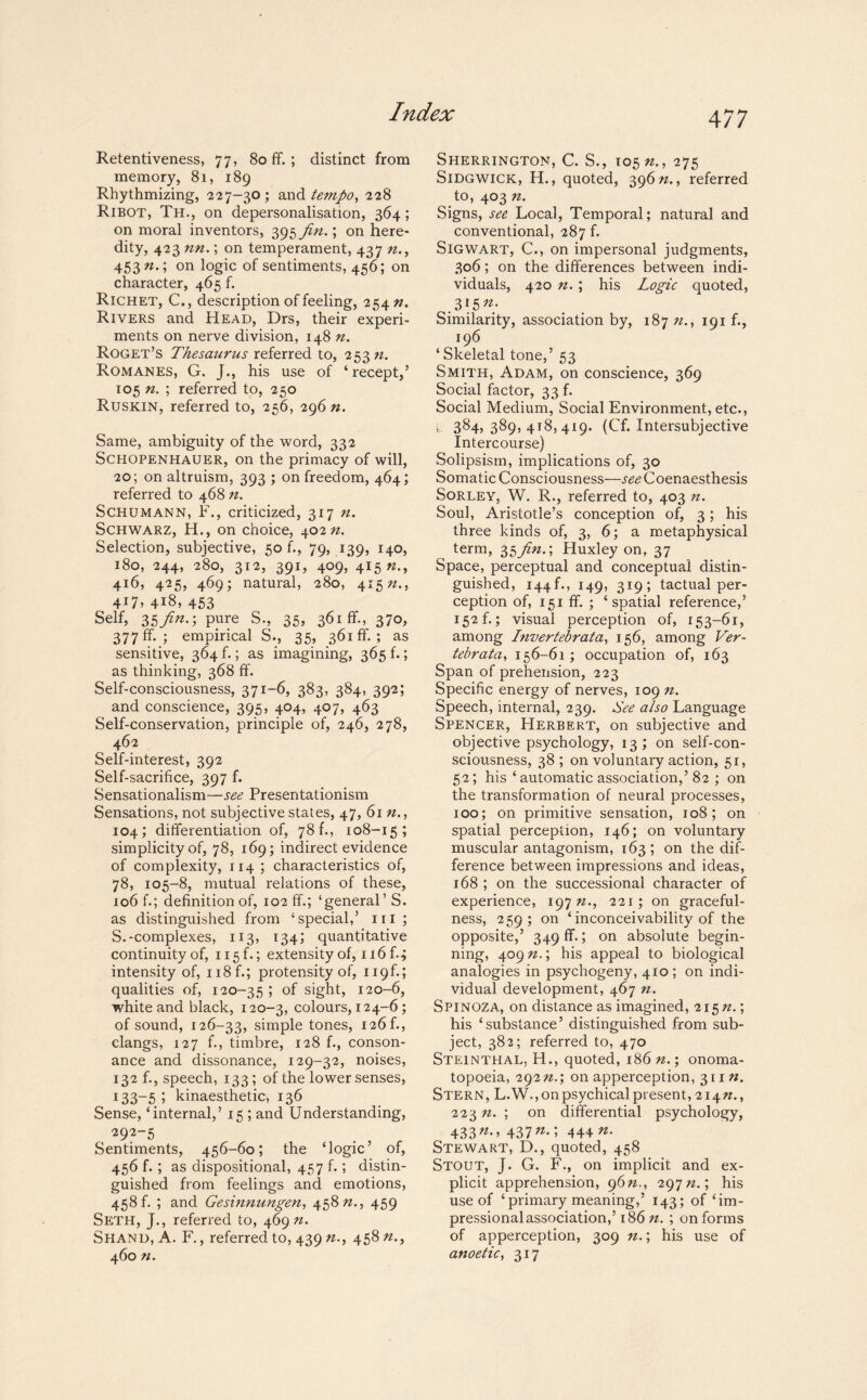 Retentiveness, 77, 80 fF. ; distinct from memory, 81, 189 Rhythmizing, 227-30; and tempo, 228 Ribot, Th., on depersonalisaiion, 364; on moral inventors, 395 Jin.; on here¬ dity, 423 nn.; on temperament, 437 n., 453 n.\ on logic of sentiments, 456; on character, 465 f. Richet, C., description of feeling, 254 n. Rivers and Head, Drs, their experi¬ ments on nerve division, 148 n. Roget’s Thesaurus referred to, 253 n. Romanes, G. J., his use of ‘ recept,’ 105 n. ; referred to, 250 Ruskin, referred to, 256, 296 n. Same, ambiguity of the word, 332 Schopenhauer, on the primacy of will, 20; on altruism, 393 ; on freedom, 464; referred to 468 n. Schumann, F., criticized, 317 n. Schwarz, H., on choice, 40272. Selection, subjective, 50 f., 79, 139, 140, 180, 244, 280, 312, 391, 409, 415 22., 416, 425, 469; natural, 280, 41572., 417, 418, 453 Self, 35/^-; pure S., 35, 361 ff., 370, 377 ff.; empirical S., 35, 361 fF. ; as sensitive, 364 f.; as imagining, 365 f.; as thinking, 368 fF. Self-consciousness, 371-6, 383, 384, 392; and conscience, 395, 404, 407, 463 Self-conservation, principle of, 246, 278, 462 Self-interest, 392 Self-sacrifice, 397 f. Sensationalism—see Presentationism Sensations, not subjective states, 47, 61 n., 104; differentiation of, 78 b, 108-15; simplicity of, 78, 169; indirect evidence of complexity, 114 ; characteristics of, 78, 105-8, mutual relations of these, 106 f.; definition of, 102 ff.; ‘general’ S. as distinguished from ‘special,’ ill ; S.-complexes, 113, 134; quantitative continuity of, 115 f.; extensity of, 116 f.^ intensity of, n8f.; protensity of, 119f.; qualities of, 120-35 ; of sight, 120-6, white and black, 120-3, colours, 124-6; of sound, 126-33, simple tones, 126f., clangs, 127 f., timbre, 128 f., conson¬ ance and dissonance, 129-32, noises, 132 f., speech, 133; of the lower senses, 133—5 ; kinaesthetic, 136 Sense, ‘internal,’ 15 ; and Understanding, 292-5 Sentiments, 456-60; the ‘logic’ of, 456 f.; as dispositional, 457 f.; distin¬ guished from feelings and emotions, 458 b ; and Gesinnungen, 45872., 459 Seth, J., referred to, 469 n. Shand, A. F., referred to, 439 n., 458 22., 460 n. Sherrington, C. S., 10522., 275 Sidgwick, H., quoted, 39622., referred to, 403 22. Signs, see Local, Temporal; natural and conventional, 287 f. Sigwart, C., on impersonal judgments, 306; on the differences between indi¬ viduals, 420 22. ; his Logic quoted, 315 n: Similarity, association by, 187 22., 191 f., 196 ‘Skeletal tone,’ 53 Smith, Adam, on conscience, 369 Social factor, 33 b Social Medium, Social Environment, etc., 384,389,418,419. (Cf. Intersubjective Intercourse) Solipsism, implications of, 30 Somatic Consciousness—see Coenaesthesis Sorley, W. R., referred to, 403 n. Soul, Aristotle’s conception of, 3; his three kinds of, 3, 6; a metaphysical term, 35^22.; Huxley on, 37 Space, perceptual and conceptual distin¬ guished, 144b, 149, 319; tactual per¬ ception of, 151 ff. ; ‘spatial reference,’ 152 b; visual perception of, 153-61, among Invertebrata, 156, among Ver- tebrata, 156-61; occupation of, 163 Span of prehension, 223 Specific energy of nerves, 109 72. Speech, internal, 239. See also Language Spencer, Herbert, on subjective and objective psychology, 13; on self-con¬ sciousness, 38 ; on voluntary action, 51, 52; his ‘ automatic association,’82 ; on the transformation of neural processes, 100; on primitive sensation, 108; on spatial perception, 146; on voluntary muscular antagonism, 163; on the dif¬ ference between impressions and ideas, 168 ; on the successional character of experience, 19722., 221; on graceful¬ ness, 259; on ‘ inconceivability of the opposite,’ 349 fb; on absolute begin¬ ning, 40922.; his appeal to biological analogies in psychogeny, 410 ; on indi¬ vidual development, 467 n. Spinoza, on distance as imagined, 21522.; his ‘substance’ distinguished from sub¬ ject, 382; referred to, 470 Steinthal, H., quoted, 18622.; onoma¬ topoeia, 29222.; on apperception, 31122. Stern, L.W., on psychical present, 21422., 223 22. ; on differential psychology, 433^-’ 437^-i 444 n. Stewart, D., quoted, 458 Stout, J. G. F., on implicit and ex¬ plicit apprehension, 9622., 29722.; his use of ‘primary meaning,’ 143; of ‘im- pressional association,’ 18622. ; on forms of apperception, 309 n.; his use of anoetic, 317