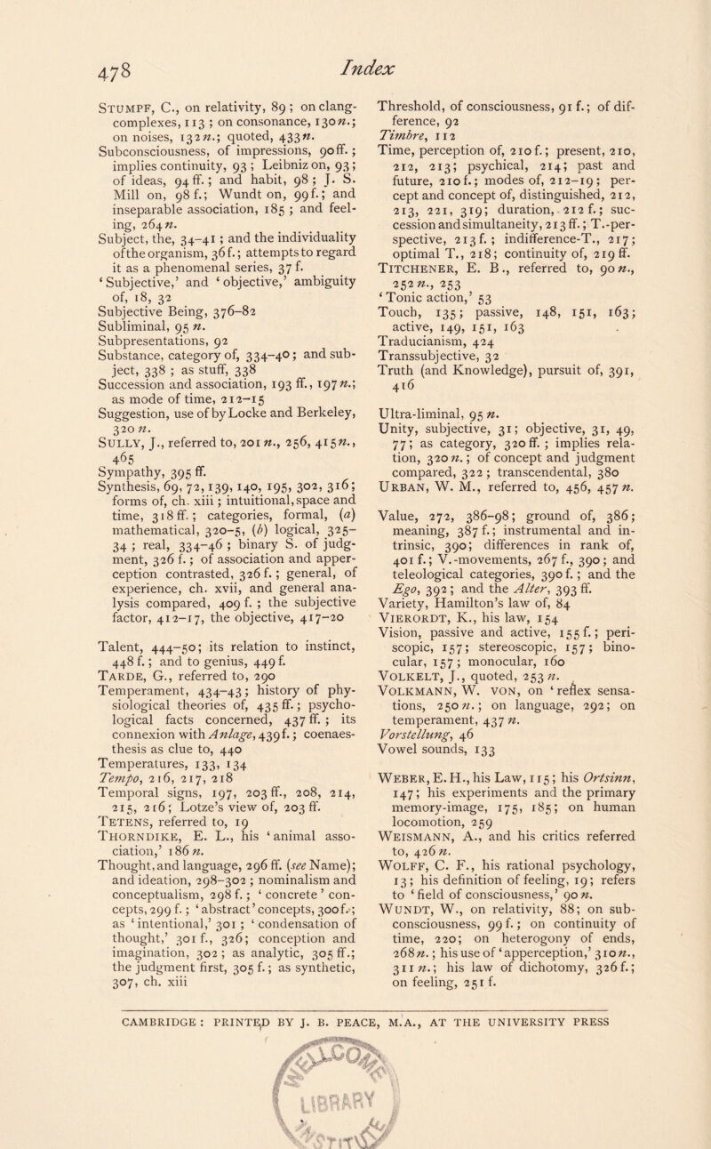 Stumpf, C., on relativity, 89; on clang- complexes, 113 ; on consonance, 130/2.; on noises, 132//.; quoted, 433n. Subconsciousness, of impressions, 90if.; implies continuity, 93 ; Leibniz on, 93; of ideas, 94 ff.; and habit, 98; J. S. Mill on, 98 f.; Wundt on, 99 b; and inseparable association, 185 ; and feel¬ ing, 264 n. Subject, the, 34-41 ; and the individuality of the organism, 36 b; attempts to regard it as a phenomenal series, 37 b ‘Subjective,’ and ‘objective,’ ambiguity of, 18, 32 Subjective Being, 376-82 Subliminal, 95 n. Subpresentations, 92 Substance, category of, 334-40; and sub- ^ ject, 338 ; as stuff, 338 Succession and association, 193 If., 197nA as mode of time, 212-15 Suggestion, use of by Locke and Berkeley, 320 n. Sully, J., referred to, 201 n., 256, 415/2., 465 Sympathy, 395 ff. Synthesis, 69, 72,139, 140, 195, 302, 316; forms of, ch. xiii; intuitional,space and time, 318 ff.; categories, formal, («) mathematical, 320-5, (b) logical, 325- 34 ; real, 334-46 ; binary S. of judg¬ ment, 326 f.; of association and apper¬ ception contrasted, 326 f.; general, of experience, ch. xvii, and general ana¬ lysis compared, 409 f. ; the subjective factor, 412-17, the objective, 417-20 Talent, 444-50; its relation to instinct, 448 f.; and to genius, 449 f. Tarde, G., referred to, 290 Temperament, 434-43; history of phy¬ siological theories of, 435 ff.; psycho¬ logical facts concerned, 437 ff. ; its connexion with Anlage, 439 b; coenaes- thesis as clue to, 440 Temperatures, 133, 134 Tempo, 216, 217, 218 Temporal signs, 197, 203 ff., 208, 214, 215, 2t6; Lotze’s view of, 203 ff. Tetens, referred to, 19 Thorndike, E. L., his ‘animal asso¬ ciation,’ 18 6n. Thought,and language, 296 ff. (see Name); and ideation, 298-302 ; nominalism and conceptualism, 298 f.; ‘ concrete ’ con¬ cepts, 299 f.; ‘ abstract’concepts, 300b ; as ‘intentional,’ 301 ; ‘ condensation of thought,’ 301b, 326; conception and imagination, 302; as analytic, 305 ff.; the judgment first, 305 f.; as synthetic, 307, ch. xiii Threshold, of consciousness, 91 f.; of dif¬ ference, 92 Timbre, 112 Time, perception of, 210b; present, 210, 212, 213; psychical, 214; past and future, 210 f.; modes of, 212-19; per¬ cept and concept of, distinguished, 212, 213, 221, 319; duration, 212b; suc¬ cession and simultaneity, 213 ff.; T.-per¬ spective, 213b; inditference-T., 217; optimal T., 218; continuity of, 219 ff. Titchener, E. B., referred to, 90 n., 252 253 ‘ Tonic action,’ 53 Touch, 135; passive, 148, 151, 163; active, 149, 151, 163 Traducianism, 424 Transsubjective, 32 Truth (and Knowledge), pursuit of, 391, 416 Ultra-liminal, 95 n. Unity, subjective, 31; objective, 31, 49, 77*» as category, 320 ff. ; implies rela¬ tion, 320 n.; of concept and judgment compared, 322 ; transcendental, 380 Urban, W. M., referred to, 456, 457/2. Value, 272, 386-98; ground of, 386; meaning, 387 b; instrumental and in¬ trinsic, 390; differences in rank of, 401b; V.-movements, 267 b, 390; and teleological categories, 390 f.; and the Ego, 392 ; and the Alter, 393 ff. Variety, Hamilton’s law of, 84 Vierordt, K., his law, 154 Vision, passive and active, 155b; peri- scopic, 157; stereoscopic, 157; bino¬ cular, 157; monocular, 160 Volkelt, J., quoted, 253/2. Volkmann, W. von, on ‘ reflex sensa¬ tions, 250/2.; on language, 292; on temperament, 437 n. Vorstellung, 46 Vowel sounds, 133 Weber, E. H., his Law, 1 r5; his Ortsinn, 147; his experiments and the primary memory-image, 175, 185; on human locomotion, 259 Weismann, A., and his critics referred to, 426 n. Wolff, C. F., his rational psychology, 13; his definition of feeling, 19; refers to ‘field of consciousness,’ 90 n. Wundt, W., on relativity, 88; on sub- consciousness, 99 f.; on continuity of time, 220; on heterogony of ends, 268/2.; his use of ‘apperception,’ 310/2., 311/2.; his law of dichotomy, 326 b; on feeling, 251 f. CAMBRIDGE : PRINTED BY J. B. PEACE, M.A., AT THE UNIVERSITY PRESS