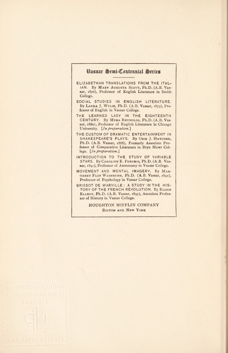 Vassar H>emt-Ceittenmal Netted ELIZABETHAN TRANSLATIONS FROM THE ITAL¬ IAN. By Mary Augusta Scott, Ph.D. (A.B. Vas- sar, 1876), Professor of English Literature in Smith College. SOCIAL STUDIES IN ENGLISH LITERATURE. By Laura J. Wylie, Ph.D. (A.B. Vassar, 1877), Pro¬ fessor of English in Vassar College. THE LEARNED LADY IN THE EIGHTEENTH CENTURY. By Myra Reynolds, Ph.D. (A.B. Vas¬ sar, 1880), Professor of English Literature in Chicago University. [/« preparation.] THE CUSTOM OF DRAMATIC ENTERTAINMENT IN SHAKESPEARE’S PLAYS. By Orik J. Hatcher, Ph.D. (A.B. Vassar, 1888), Formerly Associate Pro¬ fessor of Comparative Literature in Bryn Mawr Col¬ lege. [/« preparation.] INTRODUCTION TO THE STUDY OF VARIABLE STARS. By Caroline E. Furness, Ph.D. (A.B. Vas¬ sar, 1891), Professor of Astronomy in Vassar College. MOVEMENT AND MENTAL IMAGERY. By Mar¬ garet Floy Washburn, Ph.D. (A.B. Vassar, 1891), Professor of Psychology in Vassar College. BRISSOT DE WARVILLE: A STUDY IN THE HIS¬ TORY OF TH E FRENCH REVOLUTION. By Eloise Ellery, Ph.D. (A.B. Vassar, 1897), Associate Profes¬ sor of History in Vassar College. HOUGHTON MIFFLIN COMPANY Boston and New York