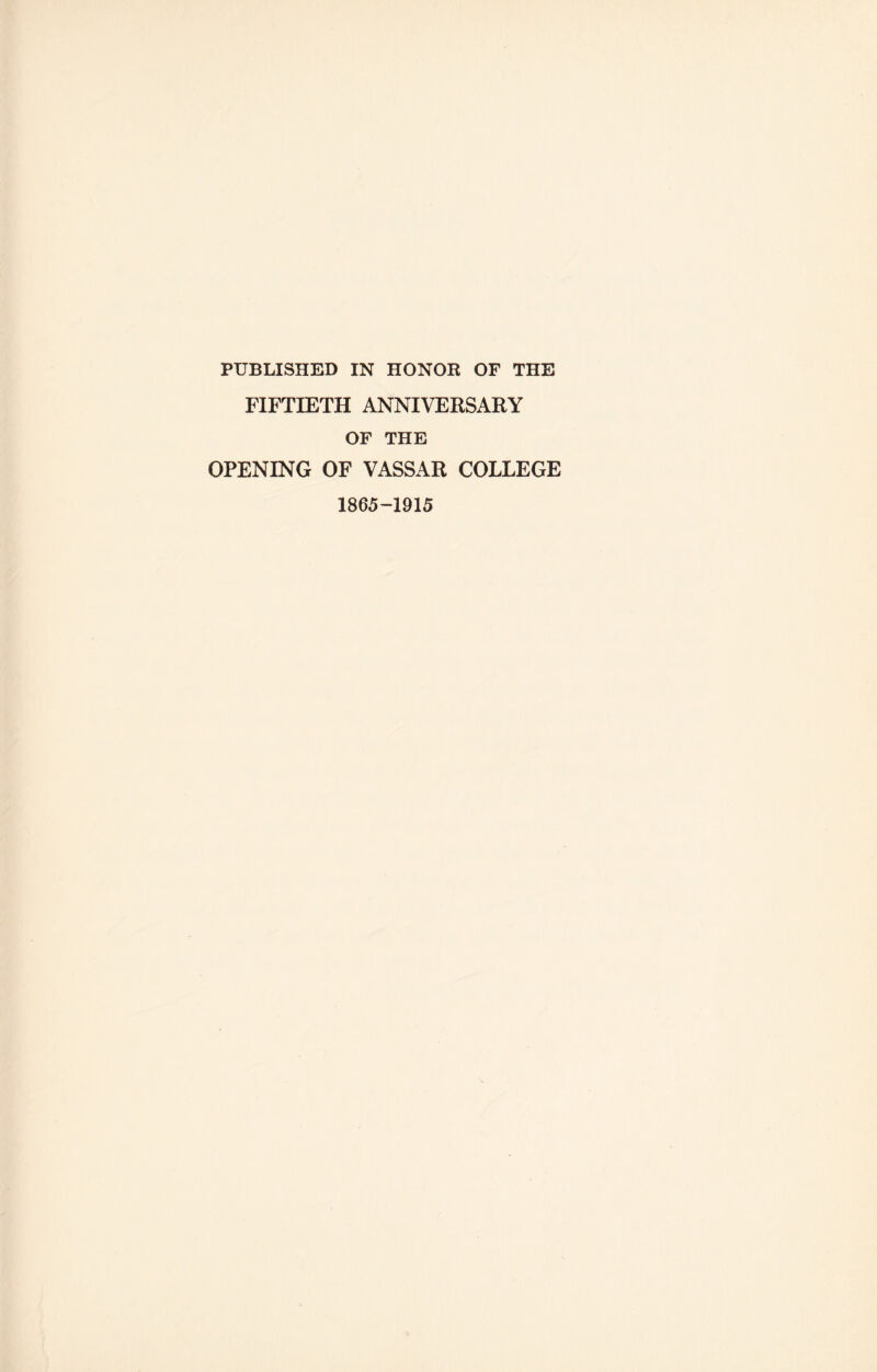 PUBLISHED IN HONOR OF THE FIFTIETH ANNIVERSARY OF THE OPENING OF VASSAR COLLEGE 1865-1915