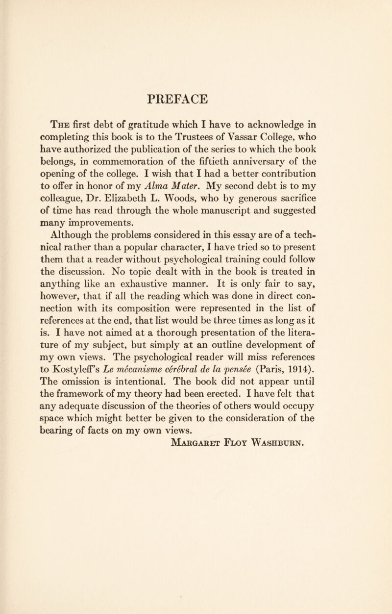 PREFACE The first debt of gratitude which I have to acknowledge in completing this book is to the Trustees of Vassar College, who have authorized the publication of the series to which the book belongs, in commemoration of the fiftieth anniversary of the opening of the college. I wish that I had a better contribution to offer in honor of my Alma Mater. My second debt is to my colleague, Dr. Elizabeth L. Woods, who by generous sacrifice of time has read through the whole manuscript and suggested many improvements. Although the problems considered in this essay are of a tech¬ nical rather than a popular character, I have tried so to present them that a reader without psychological training could follow the discussion. No topic dealt with in the book is treated in anything like an exhaustive manner. It is only fair to say, however, that if all the reading which was done in direct con¬ nection with its composition were represented in the list of references at the end, that list would be three times as long as it is. I have not aimed at a thorough presentation of the litera¬ ture of my subject, but simply at an outline development of my own views. The psychological reader will miss references to Kostyleff’s Le mecanisme cerebral de la pensee (Paris, 1914). The omission is intentional. The book did not appear until the framework of my theory had been erected. I have felt that any adequate discussion of the theories of others would occupy space which might better be given to the consideration of the bearing of facts on my own views. Margaret Floy Washburn.