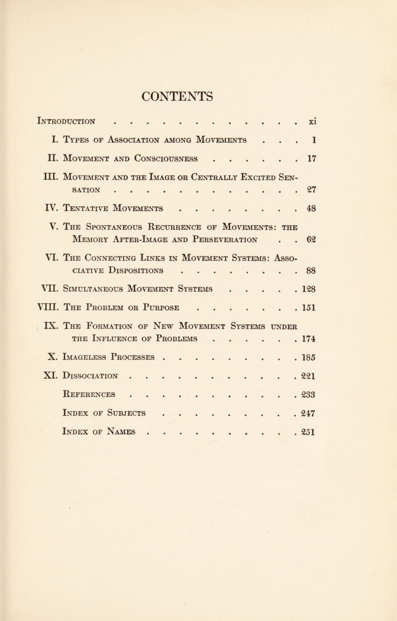 CONTENTS Introduction ..xi I. Types of Association among Movements . . . 1 II. Movement and Consciousness.17 III. Movement and the Image or Centrally Excited Sen¬ sation .. . 27 IV. Tentative Movements.48 V. The Spontaneous Recurrence of Movements: the Memory After-Image and Perseveration . . 62 VI. The Connecting Links in Movement Systems: Asso¬ ciative Dispositions.88 VII. Simultaneous Movement Systems.128 VIII. The Problem or Purpose.151 IX. The Formation of New Movement Systems under the Influence of Problems.174 X. Imageless Processes. 185 XI. Dissociation.221 References ..233 Index of Subjects.247 Index of Names.. . .251