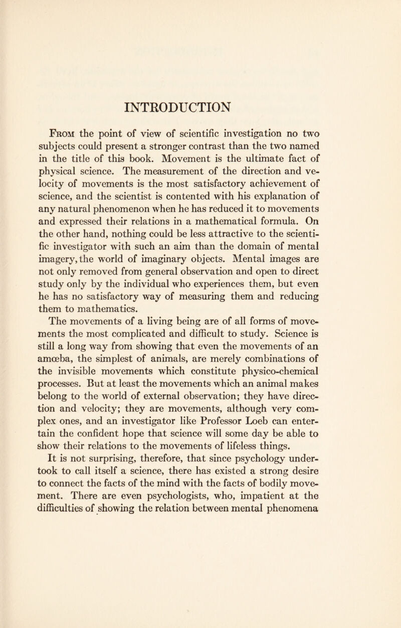 INTRODUCTION From the point of view of scientific investigation no two subjects could present a stronger contrast than the two named in the title of this book. Movement is the ultimate fact of physical science. The measurement of the direction and ve¬ locity of movements is the most satisfactory achievement of science, and the scientist is contented with his explanation of any natural phenomenon when he has reduced it to movements and expressed their relations in a mathematical formula. On the other hand, nothing could be less attractive to the scienti¬ fic investigator with such an aim than the domain of mental imagery, the world of imaginary objects. Mental images are not only removed from general observation and open to direct study only by the individual who experiences them, but even he has no satisfactory way of measuring them and reducing them to mathematics. The movements of a living being are of all forms of move¬ ments the most complicated and difficult to study. Science is still a long way from showing that even the movements of an amoeba, the simplest of animals, are merely combinations of the invisible movements which constitute physico-chemical processes. But at least the movements which an animal makes belong to the world of external observation; they have direc¬ tion and velocity; they are movements, although very com¬ plex ones, and an investigator like Professor Loeb can enter¬ tain the confident hope that science will some day be able to show their relations to the movements of lifeless things. It is not surprising, therefore, that since psychology under¬ took to call itself a science, there has existed a strong desire to connect the facts of the mind with the facts of bodily move¬ ment. There are even psychologists, who, impatient at the difficulties of showing the relation between mental phenomena