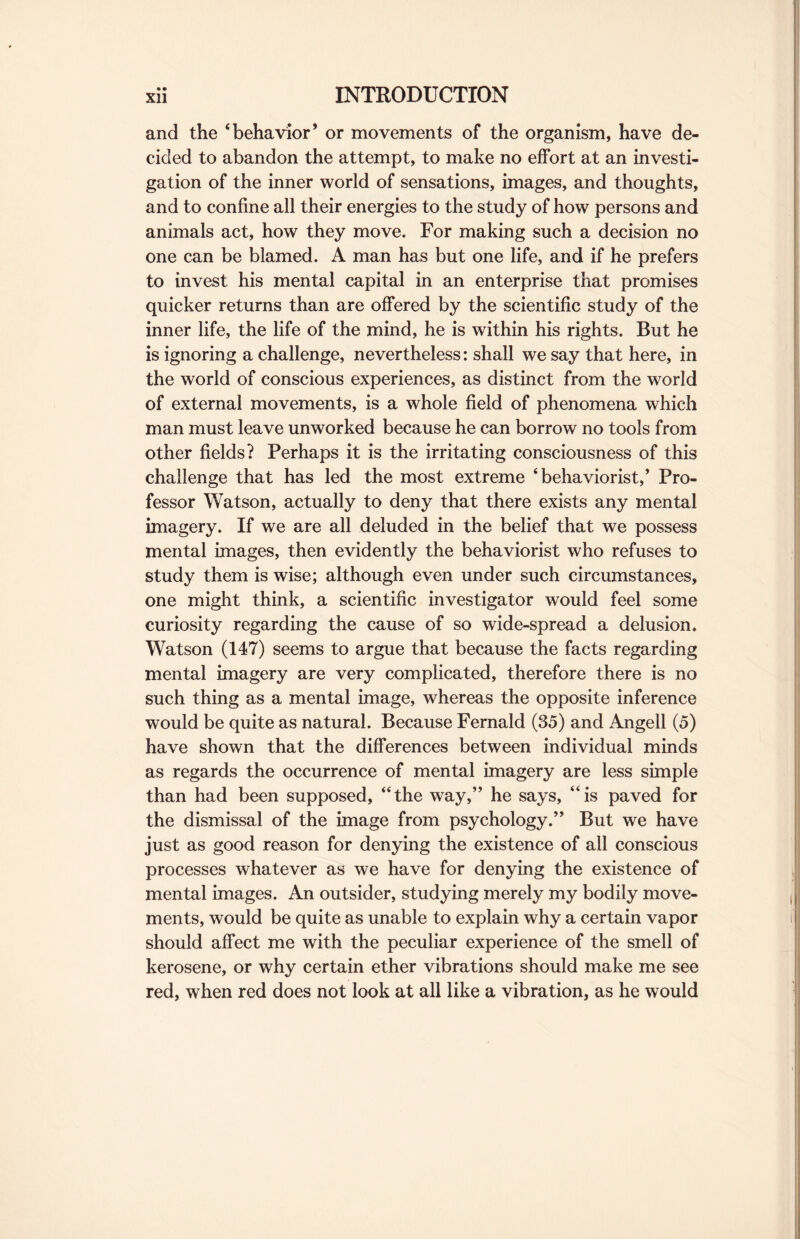 and the ‘behavior* or movements of the organism, have de¬ cided to abandon the attempt, to make no effort at an investi¬ gation of the inner world of sensations, images, and thoughts, and to confine all their energies to the study of how persons and animals act, how they move. For making such a decision no one can be blamed. A man has but one life, and if he prefers to invest his mental capital in an enterprise that promises quicker returns than are offered by the scientific study of the inner life, the life of the mind, he is within his rights. But he is ignoring a challenge, nevertheless: shall we say that here, in the world of conscious experiences, as distinct from the world of external movements, is a whole field of phenomena which man must leave unworked because he can borrow no tools from other fields? Perhaps it is the irritating consciousness of this challenge that has led the most extreme ‘behaviorist/ Pro¬ fessor Watson, actually to deny that there exists any mental imagery. If we are all deluded in the belief that we possess mental images, then evidently the behaviorist who refuses to study them is wise; although even under such circumstances, one might think, a scientific investigator would feel some curiosity regarding the cause of so wide-spread a delusion. Watson (147) seems to argue that because the facts regarding mental imagery are very complicated, therefore there is no such thing as a mental image, whereas the opposite inference would be quite as natural. Because Fernald (35) and Angell (5) have shown that the differences between individual minds as regards the occurrence of mental imagery are less simple than had been supposed, “the way,” he says, “is paved for the dismissal of the image from psychology.” But we have just as good reason for denying the existence of all conscious processes whatever as we have for denying the existence of mental images. An outsider, studying merely my bodily move¬ ments, would be quite as unable to explain why a certain vapor should affect me with the peculiar experience of the smell of kerosene, or why certain ether vibrations should make me see red, when red does not look at all like a vibration, as he would