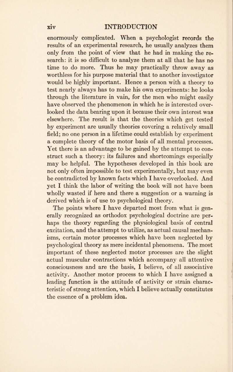 enormously complicated. When a psychologist records the results of an experimental research, he usually analyzes them only from the point of view that he had in making the re¬ search: it is so difficult to analyze them at all that he has no time to do more. Thus he may practically throw away as worthless for his purpose material that to another investigator would be highly important. Hence a person with a theory to test nearly always has to make his own experiments: he looks through the literature in vain, for the men who might easily have observed the phenomenon in which he is interested over¬ looked the data bearing upon it because their own interest was elsewhere. The result is that the theories which get tested by experiment are usually theories covering a relatively small field; no one person in a lifetime could establish by experiment a complete theory of the motor basis of all mental processes. Yet there is an advantage to be gained by the attempt to con¬ struct such a theory: its failures and shortcomings especially may be helpful. The hypotheses developed in this book are not only often impossible to test experimentally, but may even be contradicted by known facts which I have overlooked. And yet I think the labor of writing the book will not have been wholly wasted if here and there a suggestion or a warning is derived which is of use to psychological theory. The points where I have departed most from what is gen¬ erally recognized as orthodox psychological doctrine are per¬ haps the theory regarding the physiological basis of central excitation, and the attempt to utilize, as actual causal mechan¬ isms, certain motor processes which have been neglected by psychological theory as mere incidental phenomena. The most important of these neglected motor processes are the slight actual muscular contractions which accompany all attentive consciousness and are the basis, I believe, of all associative activity. Another motor process to which I have assigned a leading function is the attitude of activity or strain charac¬ teristic of strong attention, which I believe actually constitutes the essence of a problem idea.