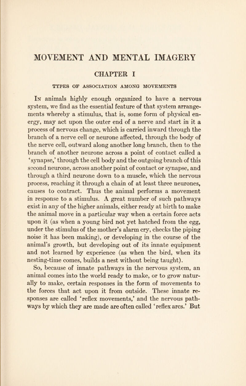 MOVEMENT AND MENTAL IMAGERY CHAPTER I TYPES OF ASSOCIATION AMONG MOVEMENTS In animals highly enough organized to have a nervous system, we find as the essential feature of that system arrange¬ ments whereby a stimulus, that is, some form of physical en¬ ergy, may act upon the outer end of a nerve and start in it a process of nervous change, which is carried inward through the branch of a nerve cell or neurone affected, through the body of the nerve cell, outward along another long branch, then to the branch of another neurone across a point of contact called a ‘ synapse,’ through the cell body and the outgoing branch of this second neurone, across another point of contact or synapse, and through a third neurone down to a muscle, which the nervous process, reaching it through a chain of at least three neurones, causes to contract. Thus the animal performs a movement in response to a stimulus. A great number of such pathways exist in any of the higher animals, either ready at birth to make the animal move in a particular way when a certain force acts upon it (as when a young bird not yet hatched from the egg, under the stimulus of the mother’s alarm cry, checks the piping noise it has been making), or developing in the course of the animal’s growth, but developing out of its innate equipment and not learned by experience (as when the bird, when its nesting-time comes, builds a nest without being taught). So, because of innate pathways in the nervous system, an animal comes into the world ready to make, or to grow natur¬ ally to make, certain responses in the form of movements to the forces that act upon it from outside. These innate re¬ sponses are called ‘reflex movements,’ and the nervous path¬ ways by which they are made are often called ‘reflex arcs.’ But