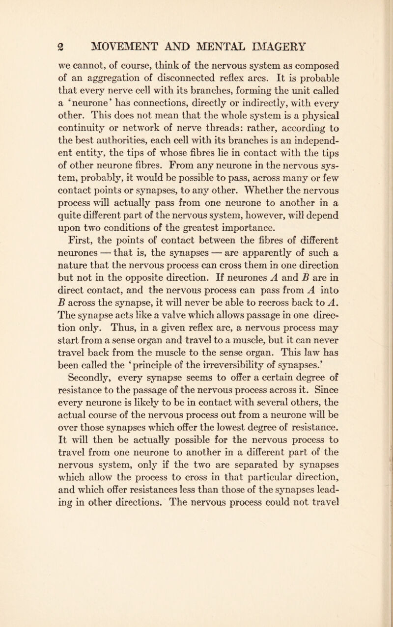 we cannot, of course, think of the nervous system as composed of an aggregation of disconnected reflex arcs. It is probable that every nerve cell with its branches, forming the unit called a 4 neurone ’ has connections, directly or indirectly, with every other. This does not mean that the whole system is a physical continuity or network of nerve threads: rather, according to the best authorities, each cell with its branches is an independ¬ ent entity, the tips of whose fibres lie in contact with the tips of other neurone fibres. From any neurone in the nervous sys¬ tem, probably, it would be possible to pass, across many or few contact points or synapses, to any other. Whether the nervous process will actually pass from one neurone to another in a quite different part of the nervous system, however, will depend upon two conditions of the greatest importance. First, the points of contact between the fibres of different neurones — that is, the synapses — are apparently of such a nature that the nervous process can cross them in one direction but not in the opposite direction. If neurones A and B are in direct contact, and the nervous process can pass from A into B across the synapse, it will never be able to recross back to A. The synapse acts like a valve which allows passage in one direc¬ tion only. Thus, in a given reflex arc, a nervous process may start from a sense organ and travel to a muscle, but it can never travel back from the muscle to the sense organ. This law has been called the ‘principle of the irreversibility of synapses/ Secondly, every synapse seems to offer a certain degree of resistance to the passage of the nervous process across it. Since every neurone is likely to be in contact with several others, the actual course of the nervous process out from a neurone will be over those synapses which offer the lowest degree of resistance. It will then be actually possible for the nervous process to travel from one neurone to another in a different part of the nervous system, only if the two are separated by synapses which allow the process to cross in that particular direction, and which offer resistances less than those of the synapses lead¬ ing in other directions. The nervous process could not travel