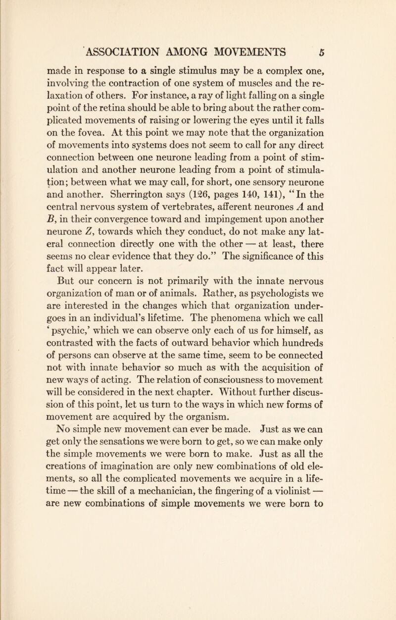 made in response to a single stimulus may be a complex one, involving the contraction of one system of muscles and the re¬ laxation of others. For instance, a ray of light falling on a single point of the retina should be able to bring about the rather com¬ plicated movements of raising or lowering the eyes until it falls on the fovea. At this point we may note that the organization of movements into systems does not seem to call for any direct connection between one neurone leading from a point of stim¬ ulation and another neurone leading from a point of stimula¬ tion; between what we may call, for short, one sensory neurone and another. Sherrington says (126, pages 140, 141), “In the central nervous system of vertebrates, afferent neurones A and B, in their convergence toward and impingement upon another neurone Z, towards which they conduct, do not make any lat¬ eral connection directly one with the other — at least, there seems no clear evidence that they do.” The significance of this fact will appear later. But our concern is not primarily with the innate nervous organization of man or of animals. Rather, as psychologists we are interested in the changes which that organization under¬ goes in an individual’s lifetime. The phenomena which we call ‘ psychic,’ wThich we can observe only each of us for himself, as contrasted with the facts of outward behavior which hundreds of persons can observe at the same time, seem to be connected not with innate behavior so much as with the acquisition of new ways of acting. The relation of consciousness to movement will be considered in the next chapter. Without further discus¬ sion of this point, let us turn to the ways in which new forms of movement are acquired by the organism. No simple new movement can ever be made. Just as we can get only the sensations we were born to get, so we can make only the simple movements we were born to make. Just as all the creations of imagination are only new combinations of old ele¬ ments, so all the complicated movements we acquire in a life¬ time — the skill of a mechanician, the fingering of a violinist — are new combinations of simple movements we were born to