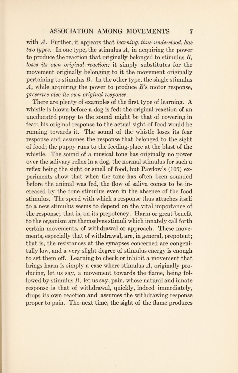 with A. Further, it appears that learning, thus understood, has two types. In one type, the stimulus A, in acquiring the power to produce the reaction that originally belonged to stimulus B, loses its own original reaction: it simply substitutes for the movement originally belonging to it the movement originally pertaining to stimulus B. In the other type, the single stimulus A, while acquiring the power to produce B’s motor response, preserves also its own original response. There are plenty of examples of the first type of learning. A whistle is blown before a dog is fed: the original reaction of an uneducated puppy to the sound might be that of cowering in fear; his original response to the actual sight of food would be running towards it. The sound of the whistle loses its fear response and assumes the response that belonged to the sight of food; the puppy runs to the feeding-place at the blast of the whistle. The sound of a musical tone has originally no power over the salivary reflex in a dog, the normal stimulus for such a reflex being the sight or smell of food, but Pawlow’s (105) ex¬ periments show that when the tone has often been sounded before the animal was fed, the flow of saliva comes to be in¬ creased by the tone stimulus even in the absence of the food stimulus. The speed with which a response thus attaches itself to a new stimulus seems to depend on the vital importance of the response; that is, on its prepotency. Harm or great benefit to the organism are themselves stimuli which innately call forth certain movements, of withdrawal or approach. These move¬ ments, especially that of withdrawal, are, in general, prepotent; that is, the resistances at the synapses concerned are congeni¬ tally low, and a very slight degree of stimulus energy is enough to set them off. Learning to check or inhibit a movement that brings harm is simply a case where stimulus A, originally pro¬ ducing, let- us say, a movement towards the flame, being fol¬ lowed by stimulus B, let us say, pain, whose natural and innate response is that of withdrawal, quickly, indeed immediately, drops its own reaction and assumes the withdrawing response proper to pain. The next time, the sight of the flame produces