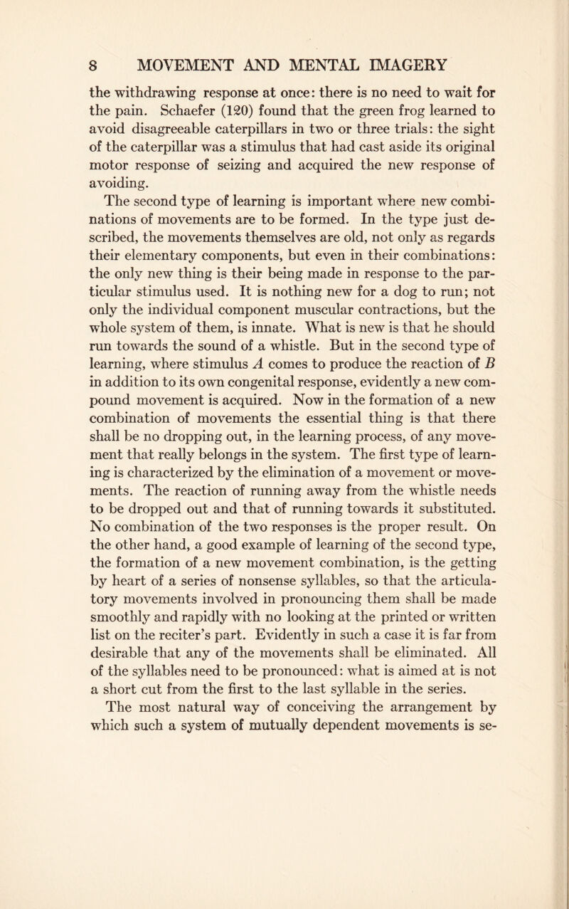 the withdrawing response at once: there is no need to wait for the pain. Schaefer (120) found that the green frog learned to avoid disagreeable caterpillars in two or three trials: the sight of the caterpillar was a stimulus that had cast aside its original motor response of seizing and acquired the new response of avoiding. The second type of learning is important where new combi¬ nations of movements are to be formed. In the type just de¬ scribed, the movements themselves are old, not only as regards their elementary components, but even in their combinations: the only new thing is their being made in response to the par¬ ticular stimulus used. It is nothing new for a dog to run; not only the individual component muscular contractions, but the whole system of them, is innate. What is new is that he should run towards the sound of a whistle. But in the second type of learning, where stimulus A comes to produce the reaction of B in addition to its own congenital response, evidently a new com¬ pound movement is acquired. Now in the formation of a new combination of movements the essential thing is that there shall be no dropping out, in the learning process, of any move¬ ment that really belongs in the system. The first type of learn¬ ing is characterized by the elimination of a movement or move¬ ments. The reaction of running away from the whistle needs to be dropped out and that of running towards it substituted. No combination of the two responses is the proper result. On the other hand, a good example of learning of the second type, the formation of a new movement combination, is the getting by heart of a series of nonsense syllables, so that the articula¬ tory movements involved in pronouncing them shall be made smoothly and rapidly with no looking at the printed or written list on the reciter’s part. Evidently in such a case it is far from desirable that any of the movements shall be eliminated. All of the syllables need to be pronounced: what is aimed at is not a short cut from the first to the last syllable in the series. The most natural way of conceiving the arrangement by which such a system of mutually dependent movements is se-