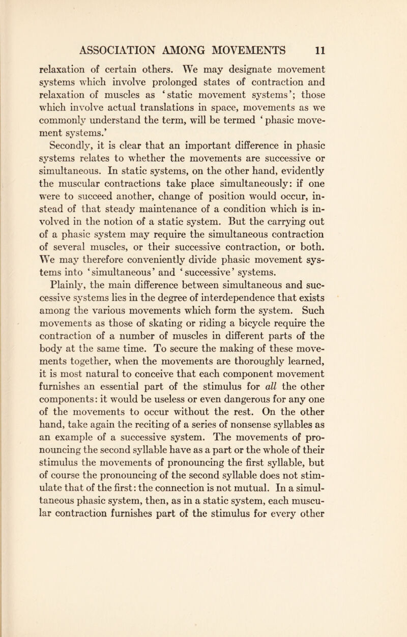 relaxation of certain others. We may designate movement systems which involve prolonged states of contraction and relaxation of muscles as * static movement systems ’; those which involve actual translations in space, movements as we commonly understand the term, will be termed ‘ phasic move¬ ment systems.’ Secondly, it is clear that an important difference in phasic systems relates to whether the movements are successive or simultaneous. In static systems, on the other hand, evidently the muscular contractions take place simultaneously: if one were to succeed another, change of position would occur, in¬ stead of that steady maintenance of a condition which is in¬ volved in the notion of a static system. But the carrying out of a phasic system may require the simultaneous contraction of several muscles, or their successive contraction, or both. We may therefore conveniently divide phasic movement sys¬ tems into ‘ simultaneous ’ and ‘ successive ’ systems. Plainly, the main difference between simultaneous and suc¬ cessive systems lies in the degree of interdependence that exists among the various movements which form the system. Such movements as those of skating or riding a bicycle require the contraction of a number of muscles in different parts of the body at the same time. To secure the making of these move¬ ments together, when the movements are thoroughly learned, it is most natural to conceive that each component movement furnishes an essential part of the stimulus for all the other components: it would be useless or even dangerous for any one of the movements to occur without the rest. On the other hand, take again the reciting of a series of nonsense syllables as an example of a successive system. The movements of pro¬ nouncing the second syllable have as a part or the whole of their stimulus the movements of pronouncing the first syllable, but of course the pronouncing of the second syllable does not stim¬ ulate that of the first: the connection is not mutual. In a simul¬ taneous phasic system, then, as in a static system, each muscu¬ lar contraction furnishes part of the stimulus for every other