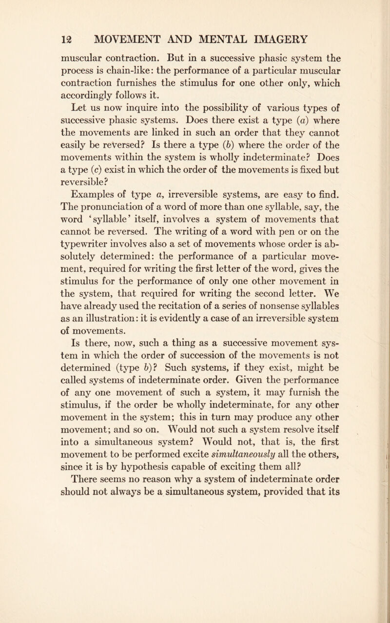 muscular contraction. But in a successive phasic system the process is chain-like: the performance of a particular muscular contraction furnishes the stimulus for one other only, which accordingly follows it. Let us now inquire into the possibility of various types of successive phasic systems. Does there exist a type (a) where the movements are linked in such an order that they cannot easily be reversed? Is there a type (b) where the order of the movements within the system is wholly indeterminate? Does a type (c) exist in which the order of the movements is fixed but reversible? Examples of type a, irreversible systems, are easy to find. The pronunciation of a word of more than one syllable, say, the word ‘syllable’ itself, involves a system of movements that cannot be reversed. The writing of a word with pen or on the typewriter involves also a set of movements whose order is ab¬ solutely determined: the performance of a particular move¬ ment, required for writing the first letter of the word, gives the stimulus for the performance of only one other movement in the system, that required for writing the second letter. We have already used the recitation of a series of nonsense syllables as an illustration: it is evidently a case of an irreversible system of movements. Is there, now, such a thing as a successive movement sys¬ tem in which the order of succession of the movements is not determined (type b)? Such systems, if they exist, might be called systems of indeterminate order. Given the performance of any one movement of such a system, it may furnish the stimulus, if the order be wholly indeterminate, for any other movement in the system; this in turn may produce any other movement; and so on. Would not such a system resolve itself into a simultaneous system? Would not, that is, the first movement to be performed excite simultaneously all the others, since it is by hypothesis capable of exciting them all? There seems no reason why a system of indeterminate order should not always be a simultaneous system, provided that its