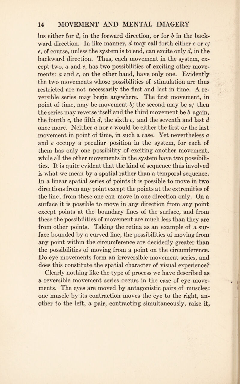 lus either for d, in the forward direction, or for b in the back¬ ward direction. In like manner, d may call forth either c or e; e, of course, unless the system is to end, can excite only d, in the backward direction. Thus, each movement in the system, ex¬ cept two, a and e, has two possibilities of exciting other move¬ ments: a and e, on the other hand, have only one. Evidently the two movements whose possibilities of stimulation are thus restricted are not necessarily the first and last in time. A re¬ versible series may begin anywhere. The first movement, in point of time, may be movement b; the second may be a; then the series may reverse itself and the third movement be b again, the fourth c, the fifth d, the sixth e, and the seventh and last d once more. Neither a nor e would be either the first or the last movement in point of time, in such a case. Yet nevertheless a and e occupy a peculiar position in the system, for each of them has only one possibility of exciting another movement, while all the other movements in the system have two possibili¬ ties. It is quite evident that the kind of sequence thus involved is what we mean by a spatial rather than a temporal sequence. In a linear spatial series of points it is possible to move in two directions from any point except the points at the extremities of the line; from these one can move in one direction only. On a surface it is possible to move in any direction from any point except points at the boundary lines of the surface, and from these the possibilities of movement are much less than they are from other points. Taking the retina as an example of a sur¬ face bounded by a curved line, the possibilities of moving from any point within the circumference are decidedly greater than the possibilities of moving from a point on the circumference. Do eye movements form an irreversible movement series, and does this constitute the spatial character of visual experience? Clearly nothing like the type of process we have described as a reversible movement series occurs in the case of eye move¬ ments. The eyes are moved by antagonistic pairs of muscles: one muscle by its contraction moves the eye to the right, an¬ other to the left, a pair, contracting simultaneously, raise it.
