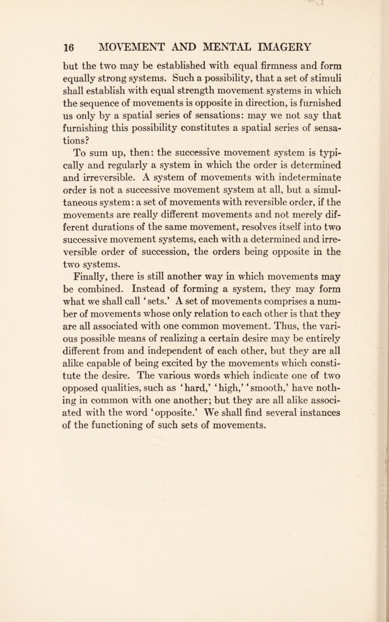 but the two may be established with equal firmness and form equally strong systems. Such a possibility, that a set of stimuli shall establish with equal strength movement systems in which the sequence of movements is opposite in direction, is furnished us only by a spatial series of sensations: may we not say that furnishing this possibility constitutes a spatial series of sensa¬ tions? To sum up, then: the successive movement system is typi¬ cally and regularly a system in which the order is determined and irreversible. A system of movements with indeterminate order is not a successive movement system at all, but a simul¬ taneous system: a set of movements with reversible order, if the movements are really different movements and not merely dif¬ ferent durations of the same movement, resolves itself into two successive movement systems, each with a determined and irre¬ versible order of succession, the orders being opposite in the two systems. Finally, there is still another way in which movements may be combined. Instead of forming a system, they may form what we shall call ‘ sets/ A set of movements comprises a num¬ ber of movements whose only relation to each other is that they are all associated with one common movement. Thus, the vari¬ ous possible means of realizing a certain desire may be entirely different from and independent of each other, but they are all alike capable of being excited by the movements which consti¬ tute the desire. The various words which indicate one of two opposed qualities, such as ‘hard/ ‘high,’ ‘smooth,’ have noth¬ ing in common with one another; but they are all alike associ¬ ated with the word ‘ opposite.’ We shall find several instances of the functioning of such sets of movements.