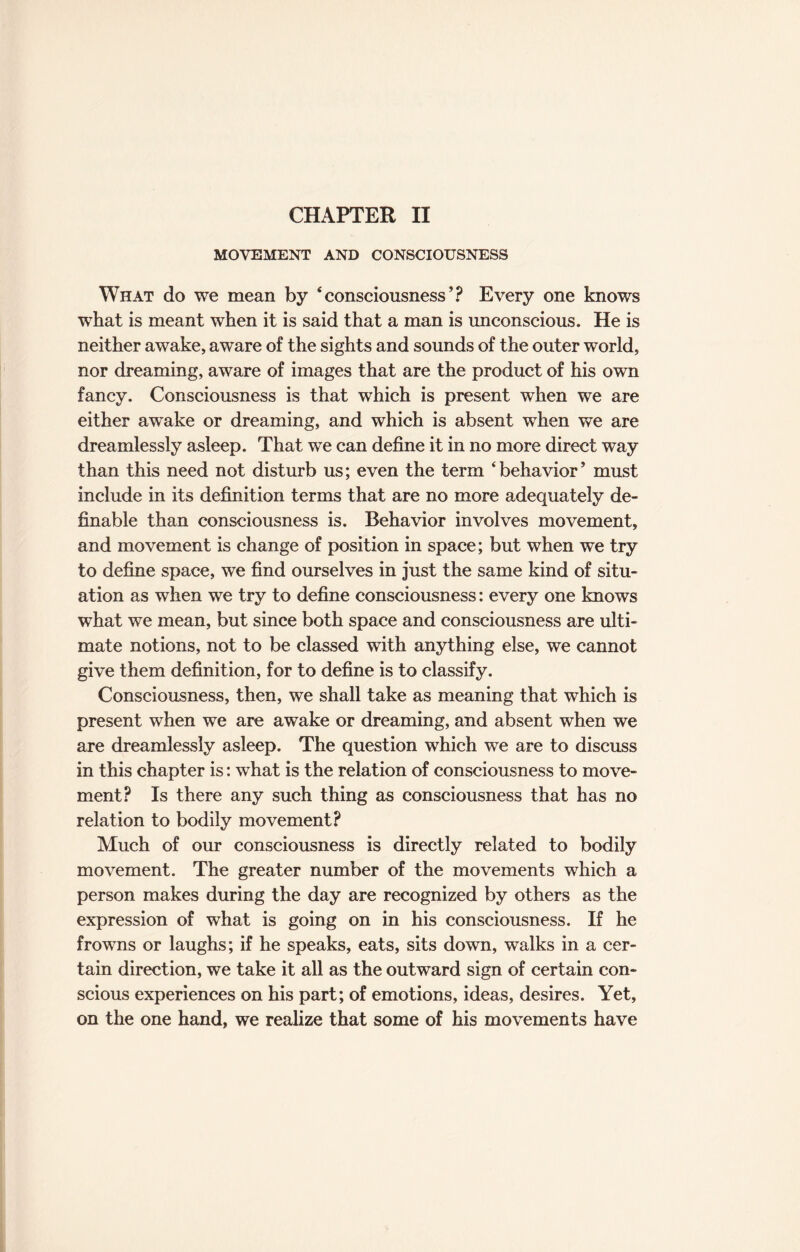 MOVEMENT AND CONSCIOUSNESS What do we mean by ‘consciousness’? Every one knows what is meant when it is said that a man is unconscious. He is neither awake, aware of the sights and sounds of the outer world, nor dreaming, aware of images that are the product of his own fancy. Consciousness is that which is present when we are either awake or dreaming, and which is absent when we are dreamlessly asleep. That we can define it in no more direct way than this need not disturb us; even the term ‘behavior’ must include in its definition terms that are no more adequately de¬ finable than consciousness is. Behavior involves movement, and movement is change of position in space; but when we try to define space, we find ourselves in just the same kind of situ¬ ation as when we try to define consciousness: every one knows what we mean, but since both space and consciousness are ulti¬ mate notions, not to be classed with anything else, we cannot give them definition, for to define is to classify. Consciousness, then, we shall take as meaning that which is present when we are awake or dreaming, and absent when we are dreamlessly asleep. The question which we are to discuss in this chapter is: what is the relation of consciousness to move¬ ment? Is there any such thing as consciousness that has no relation to bodily movement? Much of our consciousness is directly related to bodily movement. The greater number of the movements which a person makes during the day are recognized by others as the expression of what is going on in his consciousness. If he frowns or laughs; if he speaks, eats, sits down, walks in a cer¬ tain direction, we take it all as the outward sign of certain con¬ scious experiences on his part; of emotions, ideas, desires. Yet, on the one hand, we realize that some of his movements have