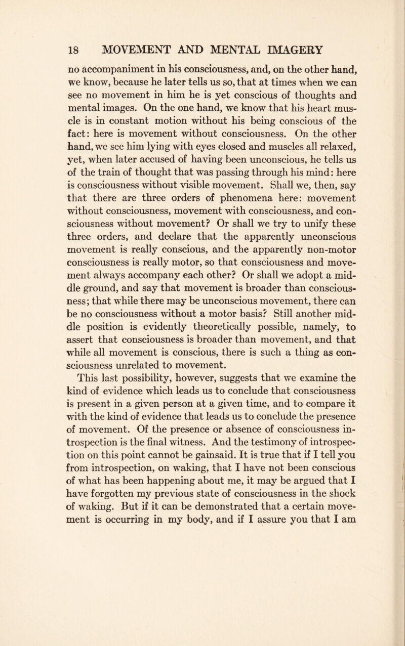 no accompaniment in his consciousness, and, on the other hand, we know, because he later tells us so, that at times when we can see no movement in him he is yet conscious of thoughts and mental images. On the one hand, we know that his heart mus¬ cle is in constant motion without his being conscious of the fact: here is movement without consciousness. On the other hand, we see him lying with eyes closed and muscles all relaxed, yet, when later accused of having been unconscious, he tells us of the train of thought that was passing through his mind: here is consciousness without visible movement. Shall we, then, say that there are three orders of phenomena here: movement without consciousness, movement with consciousness, and con¬ sciousness without movement? Or shall we try to unify these three orders, and declare that the apparently unconscious movement is really conscious, and the apparently non-motor consciousness is really motor, so that consciousness and move¬ ment always accompany each other? Or shall we adopt a mid¬ dle ground, and say that movement is broader than conscious¬ ness ; that while there may be unconscious movement, there can be no consciousness without a motor basis? Still another mid¬ dle position is evidently theoretically possible, namely, to assert that consciousness is broader than movement, and that while all movement is conscious, there is such a thing as con¬ sciousness unrelated to movement. This last possibility, however, suggests that we examine the kind of evidence which leads us to conclude that consciousness is present in a given person at a given time, and to compare it with the kind of evidence that leads us to conclude the presence of movement. Of the presence or absence of consciousness in¬ trospection is the final witness. And the testimony of introspec¬ tion on this point cannot be gainsaid. It is true that if I tell you from introspection, on waking, that I have not been conscious of what has been happening about me, it may be argued that I have forgotten my previous state of consciousness in the shock of waking. But if it can be demonstrated that a certain move¬ ment is occurring in my body, and if I assure you that I am