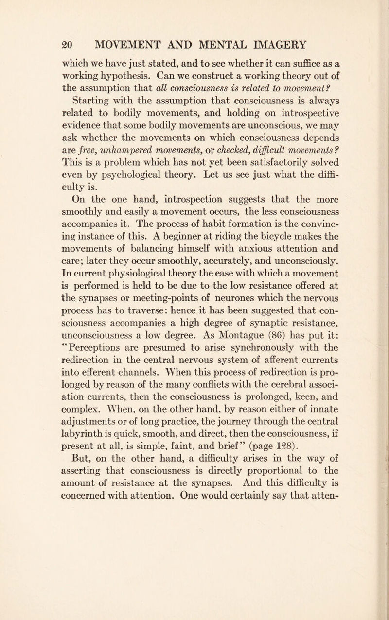 which we have just stated, and to see whether it can suffice as a working hypothesis. Can we construct a working theory out of the assumption that all consciousness is related to movement ? Starting with the assumption that consciousness is always related to bodily movements, and holding on introspective evidence that some bodily movements are unconscious, we may ask whether the movements on which consciousness depends are f ree, unhampered movements, or checked, difficult movements ? This is a problem which has not yet been satisfactorily solved even by psychological theory. Let us see just what the diffi¬ culty is. On the one hand, introspection suggests that the more smoothly and easily a movement occurs, the less consciousness accompanies it. The process of habit formation is the convinc¬ ing instance of this. A beginner at riding the bicycle makes the movements of balancing himself with anxious attention and care; later they occur smoothly, accurately, and unconsciously. In current physiological theory the ease with which a movement is performed is held to be due to the low resistance offered at the synapses or meeting-points of neurones which the nervous process has to traverse: hence it has been suggested that con¬ sciousness accompanies a high degree of synaptic resistance, unconsciousness a low degree. As Montague (86) has put it: Perceptions are presumed to arise synchronously with the redirection in the central nervous system of afferent currents into efferent channels. When this process of redirection is pro¬ longed by reason of the many conflicts with the cerebral associ¬ ation currents, then the consciousness is prolonged, keen, and complex. When, on the other hand, by reason either of innate adjustments or of long practice, the journey through the central labyrinth is quick, smooth, and direct, then the consciousness, if present at all, is simple, faint, and brief ” (page 128). But, on the other hand, a difficulty arises in the way of asserting that consciousness is directly proportional to the amount of resistance at the synapses. And this difficulty is concerned with attention. One would certainly say that atten-