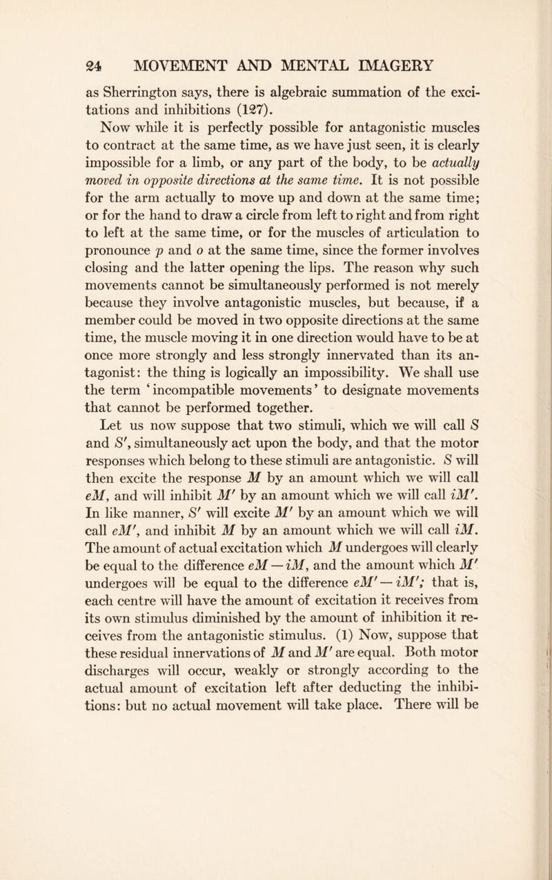 as Sherrington says, there is algebraic summation of the exci¬ tations and inhibitions (127). Now while it is perfectly possible for antagonistic muscles to contract at the same time, as we have just seen, it is clearly impossible for a limb, or any part of the body, to be actually moved in opposite directions at the same time. It is not possible for the arm actually to move up and down at the same time; or for the hand to draw a circle from left to right and from right to left at the same time, or for the muscles of articulation to pronounce p and o at the same time, since the former involves closing and the latter opening the lips. The reason why such movements cannot be simultaneously performed is not merely because they involve antagonistic muscles, but because, if a member could be moved in two opposite directions at the same time, the muscle moving it in one direction would have to be at once more strongly and less strongly innervated than its an¬ tagonist: the thing is logically an impossibility. We shall use the term ‘incompatible movements’ to designate movements that cannot be performed together. Let us now suppose that two stimuli, which we will call S and S', simultaneously act upon the body, and that the motor responses which belong to these stimuli are antagonistic. S will then excite the response M by an amount which we will call eM, and will inhibit M' by an amount which we will call iM'. In like manner, S' will excite M' by an amount which we will call eM', and inhibit M by an amount which we will call iM. The amount of actual excitation which M undergoes will clearly be equal to the difference eM — iM, and the amount which M' undergoes will be equal to the difference eM' — iM'; that is, each centre will have the amount of excitation it receives from its own stimulus diminished by the amount of inhibition it re¬ ceives from the antagonistic stimulus. (1) Now, suppose that these residual innervations of M and M' are equal. Both motor discharges will occur, weakly or strongly according to the actual amount of excitation left after deducting the inhibi¬ tions: but no actual movement will take place. There will be