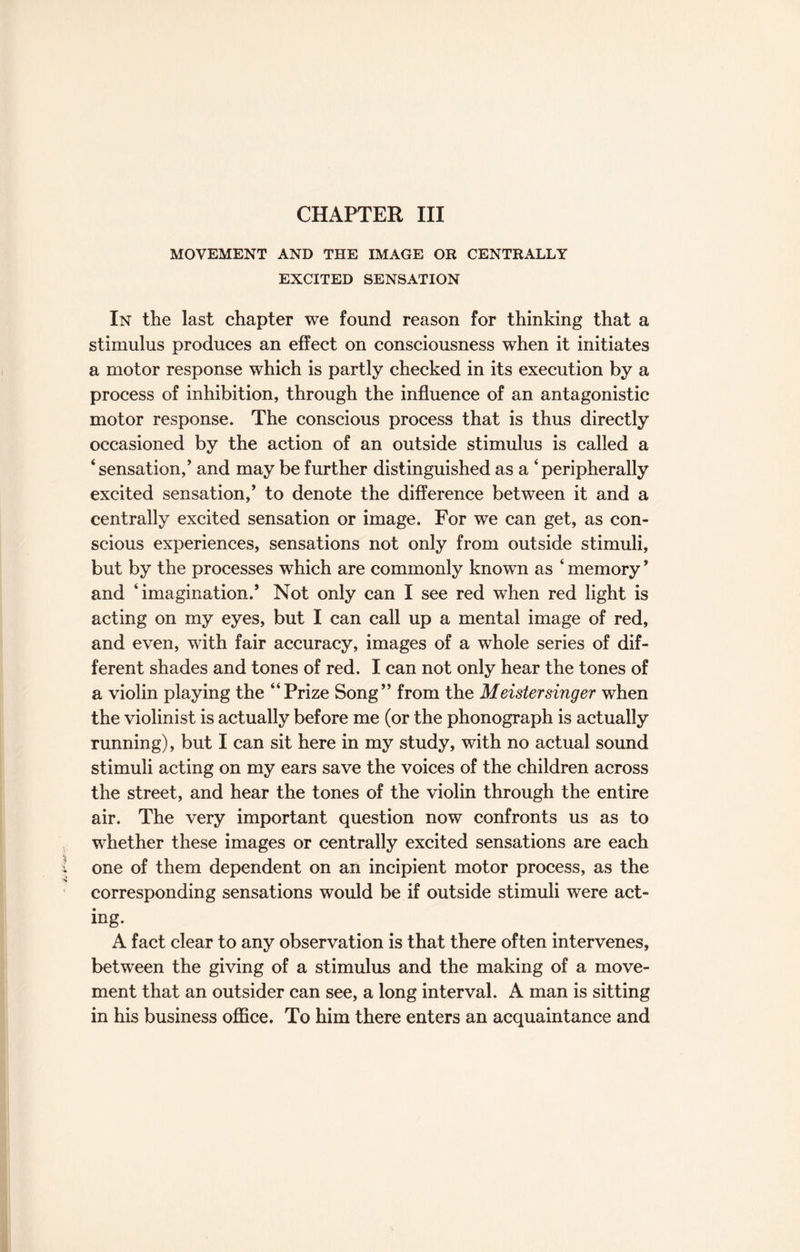 CHAPTER III MOVEMENT AND THE IMAGE OR CENTRALLY EXCITED SENSATION In the last chapter we found reason for thinking that a stimulus produces an effect on consciousness when it initiates a motor response which is partly checked in its execution by a process of inhibition, through the influence of an antagonistic motor response. The conscious process that is thus directly occasioned by the action of an outside stimulus is called a ‘sensation,’ and may be further distinguished as a ‘peripherally excited sensation,’ to denote the difference between it and a centrally excited sensation or image. For we can get, as con¬ scious experiences, sensations not only from outside stimuli, but by the processes which are commonly known as ‘ memory ’ and ‘imagination.’ Not only can I see red when red light is acting on my eyes, but I can call up a mental image of red, and even, with fair accuracy, images of a whole series of dif¬ ferent shades and tones of red. I can not only hear the tones of a violin playing the “Prize Song” from the Meistersinger when the violinist is actually before me (or the phonograph is actually running), but I can sit here in my study, with no actual sound stimuli acting on my ears save the voices of the children across the street, and hear the tones of the violin through the entire air. The very important question now confronts us as to whether these images or centrally excited sensations are each one of them dependent on an incipient motor process, as the corresponding sensations would be if outside stimuli were act¬ ing. A fact clear to any observation is that there often intervenes, between the giving of a stimulus and the making of a move¬ ment that an outsider can see, a long interval. A man is sitting in his business office. To him there enters an acquaintance and