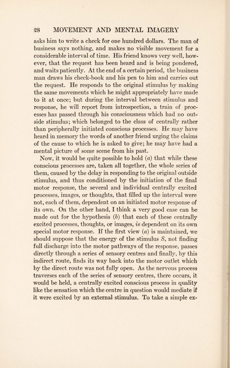 asks him to write a check for one hundred dollars. The man of business says nothing, and makes no visible movement for a considerable interval of time. His friend knows very well, how¬ ever, that the request has been heard and is being pondered, and waits patiently. At the end of a certain period, the business man draws his check-book and his pen to him and carries out the request. He responds to the original stimulus by making the same movements which he might appropriately have made to it at once; but during the interval between stimulus and response, he will report from introspection, a train of proc¬ esses has passed through his consciousness which had no out¬ side stimulus; which belonged to the class of centrally rather than peripherally initiated conscious processes. He may have heard in memory the words of another friend urging the claims of the cause to which he is asked to give; he may have had a mental picture of some scene from his past. Now, it would be quite possible to hold (a) that while these conscious processes are, taken all together, the whole series of them, caused by the delay in responding to the original outside stimulus, and thus conditioned by the initiation of the final motor response, the several and individual centrally excited processes, images, or thoughts, that filled up the interval were not, each of them, dependent on an initiated motor response of its own. On the other hand, I think a very good case can be made out for the hypothesis (b) that each of these centrally excited processes, thoughts, or images, is dependent on its own special motor response. If the first view (a) is maintained, we should suppose that the energy of the stimulus S, not finding full discharge into the motor pathways of the response, passes directly through a series of sensory centres and finally, by this indirect route, finds its way back into the motor outlet which by the direct route was not fully open. As the nervous process traverses each of the series of sensory centres, there occurs, it would be held, a centrally excited conscious process in quality like the sensation which the centre in question would mediate if it were excited by an external stimulus. To take a simple ex-