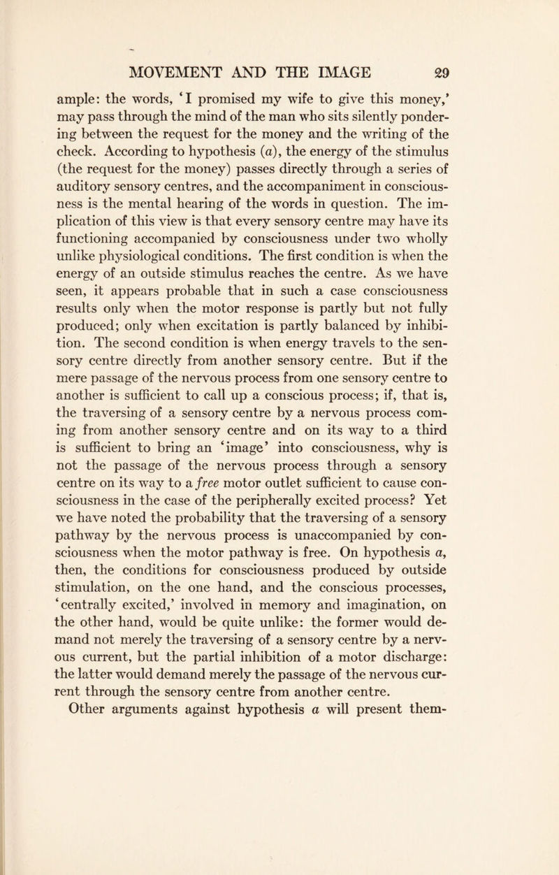ample: the words, ‘I promised my wife to give this money/ may pass through the mind of the man who sits silently ponder¬ ing between the request for the money and the writing of the check. According to hypothesis (a), the energy of the stimulus (the request for the money) passes directly through a series of auditory sensory centres, and the accompaniment in conscious¬ ness is the mental hearing of the words in question. The im¬ plication of this view is that every sensory centre may have its functioning accompanied by consciousness under two wholly unlike physiological conditions. The first condition is when the energy of an outside stimulus reaches the centre. As we have seen, it appears probable that in such a case consciousness results only when the motor response is partly but not fully produced; only when excitation is partly balanced by inhibi¬ tion. The second condition is when energy travels to the sen¬ sory centre directly from another sensory centre. But if the mere passage of the nervous process from one sensory centre to another is sufficient to call up a conscious process; if, that is, the traversing of a sensory centre by a nervous process com¬ ing from another sensory centre and on its way to a third is sufficient to bring an ‘image’ into consciousness, why is not the passage of the nervous process through a sensory centre on its way to a free motor outlet sufficient to cause con¬ sciousness in the case of the peripherally excited process? Yet we have noted the probability that the traversing of a sensory pathway by the nervous process is unaccompanied by con¬ sciousness when the motor pathway is free. On hypothesis a, then, the conditions for consciousness produced by outside stimulation, on the one hand, and the conscious processes, ‘centrally excited,’ involved in memory and imagination, on the other hand, would be quite unlike: the former would de¬ mand not merely the traversing of a sensory centre by a nerv¬ ous current, but the partial inhibition of a motor discharge: the latter would demand merely the passage of the nervous cur¬ rent through the sensory centre from another centre. Other arguments against hypothesis a will present them-