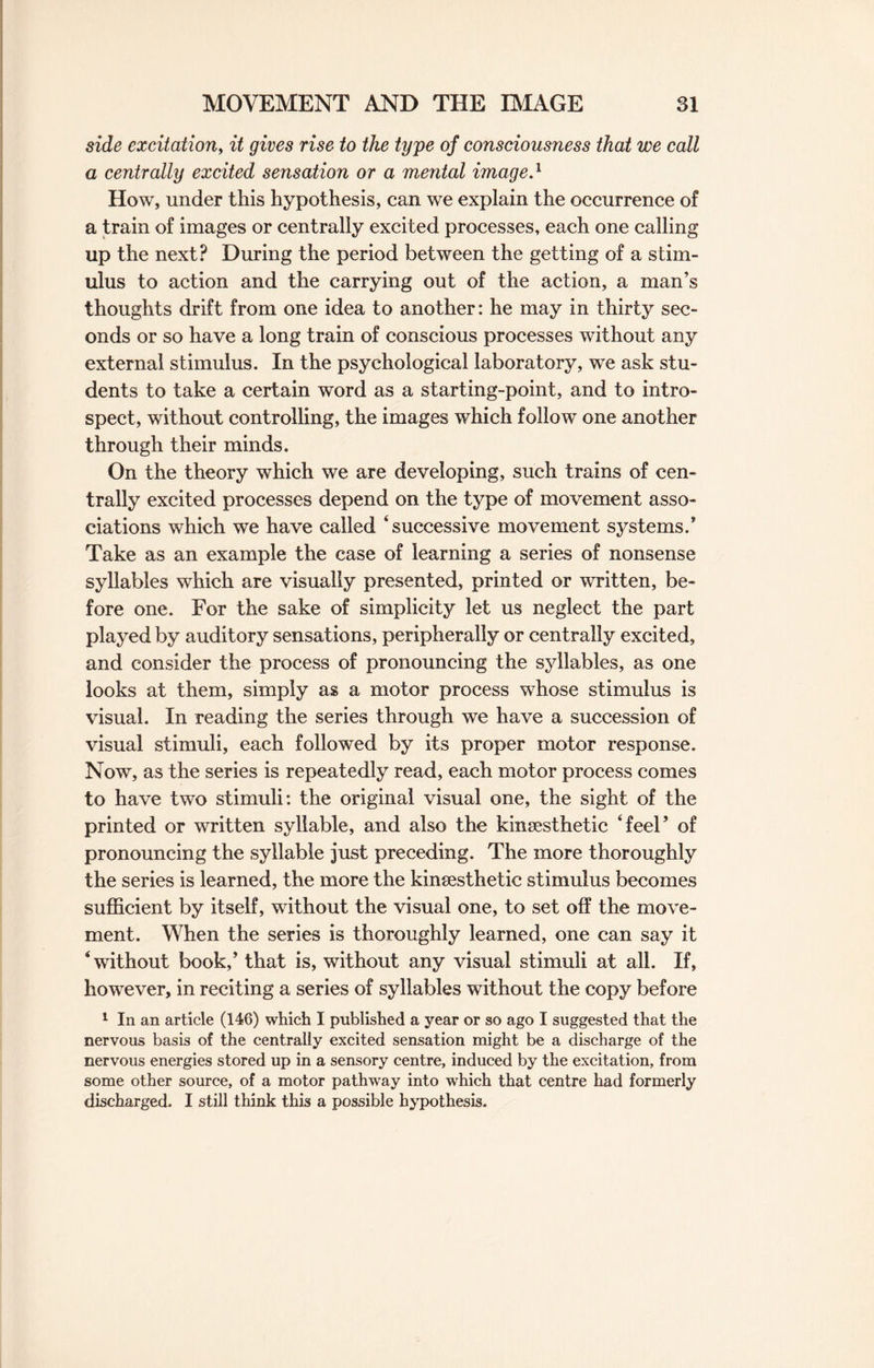 side excitation, it gives rise to the type of consciousness that we call a centrally excited sensation or a mental image.1 How, under this hypothesis, can we explain the occurrence of a train of images or centrally excited processes, each one calling up the next? During the period between the getting of a stim¬ ulus to action and the carrying out of the action, a man’s thoughts drift from one idea to another: he may in thirty sec¬ onds or so have a long train of conscious processes without any external stimulus. In the psychological laboratory, we ask stu¬ dents to take a certain word as a starting-point, and to intro¬ spect, without controlling, the images which follow one another through their minds. On the theory which we are developing, such trains of cen¬ trally excited processes depend on the type of movement asso¬ ciations which we have called ‘successive movement systems.* Take as an example the case of learning a series of nonsense syllables which are visually presented, printed or written, be¬ fore one. For the sake of simplicity let us neglect the part played by auditory sensations, peripherally or centrally excited, and consider the process of pronouncing the syllables, as one looks at them, simply as a motor process whose stimulus is visual. In reading the series through we have a succession of visual stimuli, each followed by its proper motor response. Now, as the series is repeatedly read, each motor process comes to have two stimuli: the original visual one, the sight of the printed or written syllable, and also the kinsesthetic ‘feel* of pronouncing the syllable just preceding. The more thoroughly the series is learned, the more the kinsesthetic stimulus becomes sufficient by itself, without the visual one, to set off the move¬ ment. When the series is thoroughly learned, one can say it ‘without book,’ that is, without any visual stimuli at all. If, however, in reciting a series of syllables without the copy before 1 In an article (146) which I published a year or so ago I suggested that the nervous basis of the centrally excited sensation might be a discharge of the nervous energies stored up in a sensory centre, induced by the excitation, from some other source, of a motor pathway into which that centre had formerly discharged. I still think this a possible hypothesis.