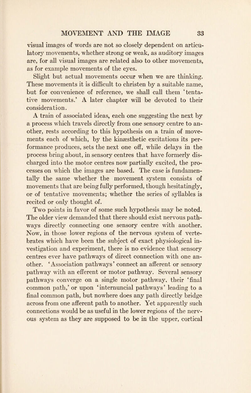 visual images of words are not so closely dependent on articu¬ latory movements, whether strong or weak, as auditory images are, for all visual images are related also to other movements, as for example movements of the eyes. Slight but actual movements occur when we are thinking. These movements it is difficult to christen by a suitable name, but for convenience of reference, we shall call them ‘tenta¬ tive movements/ A later chapter will be devoted to their consideration. A train of associated ideas, each one suggesting the next by a process which travels directly from one sensory centre to an¬ other, rests according to this hypothesis on a train of move¬ ments each of which, by the kinsesthetic excitations its per¬ formance produces, sets the next one off, while delays in the process bring about, in sensory centres that have formerly dis¬ charged into the motor centres now partially excited, the pro¬ cesses on which the images are based. The case is fundamen¬ tally the same whether the movement system consists of movements that are being fully performed, though hesitatingly, or of tentative movements; whether the series of syllables is recited or only thought of. Two points in favor of some such hypothesis may be noted. The older view demanded that there should exist nervous path¬ ways directly connecting one sensory centre with another. Now, in those lower regions of the nervous system of verte¬ brates which have been the subject of exact physiological in¬ vestigation and experiment, there is no evidence that sensory centres ever have pathways of direct connection with one an¬ other. ‘ Association pathways ’ connect an afferent or sensory pathway with an efferent or motor pathway. Several sensory pathways converge on a single motor pathway, their ‘final common path/ or upon ‘internuncial pathways’ leading to a final common path, but nowhere does any path directly bridge across from one afferent path to another. Yet apparently such connections would be as useful in the lower regions of the nerv¬ ous system as they are supposed to be in the upper, cortical