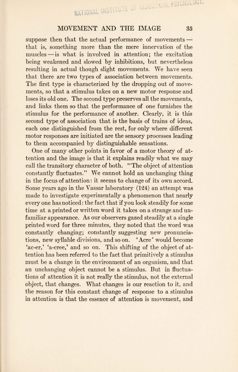 1 i 'i 1 \ i U MOVEMENT AND THE IMAGE 35 suppose then that the actual performance of movements — that is, something more than the mere innervation of the muscles — is what is involved in attention; the excitation being weakened and slowed by inhibitions, but nevertheless resulting in actual though slight movements. We have seen that there are two types of association between movements. The first type is characterized by the dropping out of move¬ ments, so that a stimulus takes on a new motor response and loses its old one. The second type preserves all the movements, and links them so that the performance of one furnishes the stimulus for the performance of another. Clearly, it is this second type of association that is the basis of trains of ideas, each one distinguished from the rest, for only where different motor responses are initiated are the sensory processes leading to them accompanied by distinguishable sensations. One of many other points in favor of a motor theory of at¬ tention and the image is that it explains readily what we may call the transitory character of both. “The object of attention constantly fluctuates.” We cannot hold an unchanging thing in the focus of attention: it seems to change of its own accord. Some years ago in the Vassar laboratory (124) an attempt was made to investigate experimentally a phenomenon that nearly every one has noticed: the fact that if you look steadily for some time at a printed or written word it takes on a strange and un¬ familiar appearance. As our observers gazed steadily at a single printed word for three minutes, they noted that the word was constantly changing; constantly suggesting new pronuncia¬ tions, new syllable divisions, and so on. ‘Acre’ would become ‘ac-er,’ ‘a-cree,’ and so on. This shifting of the object of at¬ tention has been referred to the fact that primitively a stimulus must be a change in the environment of an organism, and that an unchanging object cannot be a stimulus. But in fluctua¬ tions of attention it is not really the stimulus, not the external object, that changes. What changes is our reaction to it, and the reason for this constant change of response to a stimulus in attention is that the essence of attention is movement, and
