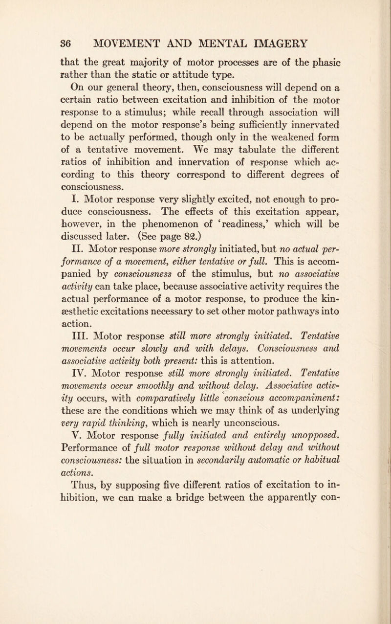 that the great majority of motor processes are of the phasic rather than the static or attitude type. On our general theory, then, consciousness will depend on a certain ratio between excitation and inhibition of the motor response to a stimulus; while recall through association will depend on the motor response’s being sufficiently innervated to be actually performed, though only in the weakened form of a tentative movement. We may tabulate the different ratios of inhibition and innervation of response which ac¬ cording to this theory correspond to different degrees of consciousness. I. Motor response very slightly excited, not enough to pro¬ duce consciousness. The effects of this excitation appear, however, in the phenomenon of ‘readiness,’ which will be discussed later. (See page 82.) II. Motor response more strongly initiated, but no actual per¬ formance of a movement, either tentative or full. This is accom¬ panied by consciousness of the stimulus, but no associative activity can take place, because associative activity requires the actual performance of a motor response, to produce the kin- sesthetie excitations necessary to set other motor pathways into action. III. Motor response still more strongly initiated. Tentative movements occur slowly and with delays. Consciousness and associative activity both present: this is attention. IV. Motor response still more strongly initiated. Tentative movements occur smoothly and without delay. Associative activ- / ity occurs, with comparatively little conscious accompaniment: these are the conditions which we may think of as underlying very rapid thinking, which is nearly unconscious. V. Motor response fully initiated and entirely unopposed. Performance of full motor response without delay and without consciousness: the situation in secondarily automatic or habitual actions. Thus, by supposing five different ratios of excitation to in¬ hibition, we can make a bridge between the apparently con-