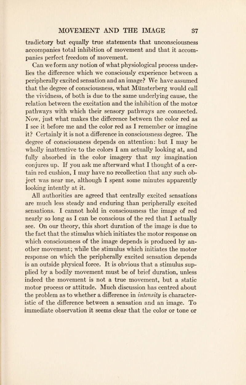 tradictory but equally true statements that unconsciousness accompanies total inhibition of movement and that it accom¬ panies perfect freedom of movement. Can we form any notion of what physiological process under¬ lies the difference which we consciously experience between a peripherally excited sensation and an image? We have assumed that the degree of consciousness, what Miinsterberg would call the vividness, of both is due to the same underlying cause, the relation between the excitation and the inhibition of the motor pathways with which their sensory pathways are connected. Now, just what makes the difference between the color red as I see it before me and the color red as I remember or imagine it? Certainly it is not a difference in consciousness degree. The degree of consciousness depends on attention: but I may be wTholly inattentive to the colors I am actually looking at, and fully absorbed in the color imagery that my imagination conjures up. If you ask me afterward what I thought of a cer¬ tain red cushion, I may have no recollection that any such ob¬ ject was near me, although I spent some minutes apparently looking intently at it. All authorities are agreed that centrally excited sensations are much less steady and enduring than peripherally excited sensations. I cannot hold in consciousness the image of red nearly so long as I can be conscious of the red that I actually see. On our theory, this short duration of the image is due to the fact that the stimulus which initiates the motor response on which consciousness of the image depends is produced by an¬ other movement; while the stimulus which initiates the motor response on which the peripherally excited sensation depends is an outside physical force. It is obvious that a stimulus sup¬ plied by a bodily movement must be of brief duration, unless indeed the movement is not a true movement, but a static motor process or attitude. Much discussion has centred about the problem as to whether a difference in intensity is character¬ istic of the difference between a sensation and an image. To immediate observation it seems clear that the color or tone or