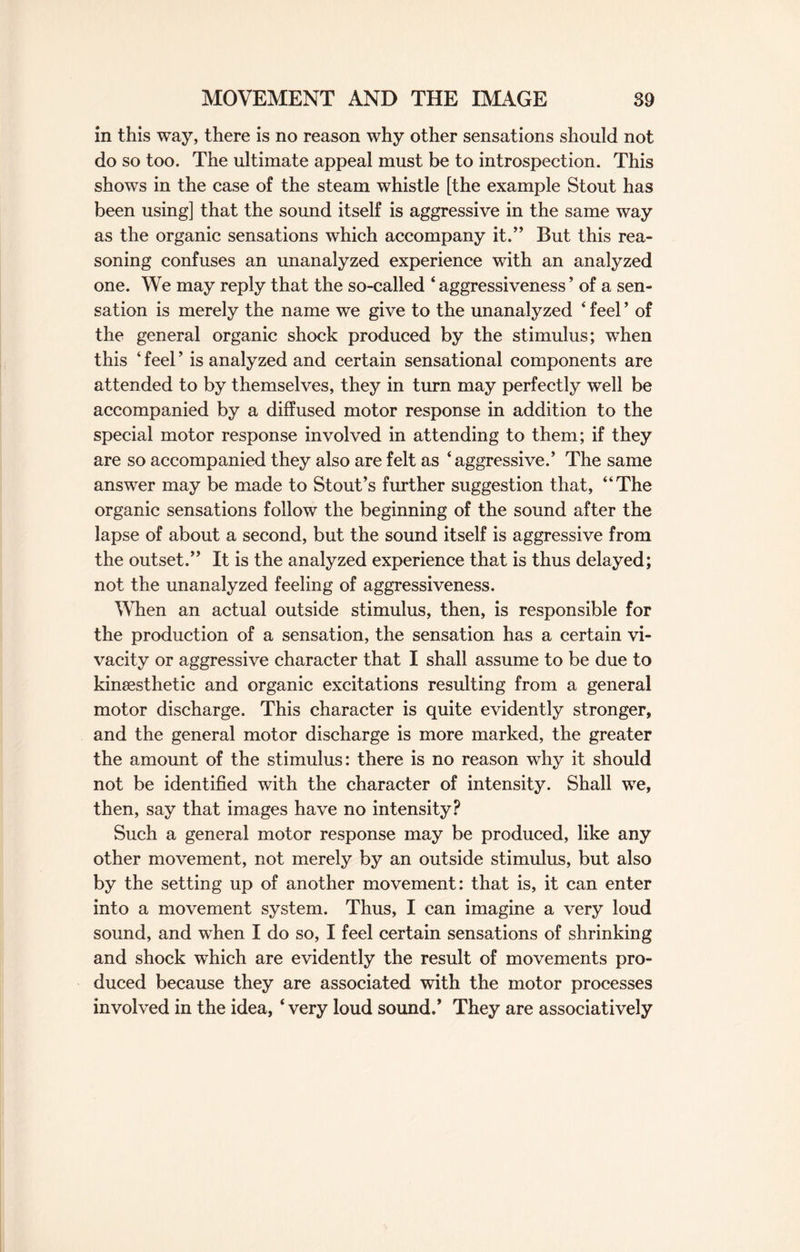 in this way, there is no reason why other sensations should not do so too. The ultimate appeal must be to introspection. This shows in the case of the steam whistle [the example Stout has been using] that the sound itself is aggressive in the same way as the organic sensations which accompany it.” But this rea¬ soning confuses an unanalyzed experience with an analyzed one. We may reply that the so-called 4 aggressiveness ’ of a sen¬ sation is merely the name we give to the unanalyzed 4 feel ’ of the general organic shock produced by the stimulus; when this 4 feel ’ is analyzed and certain sensational components are attended to by themselves, they in turn may perfectly well be accompanied by a diffused motor response in addition to the special motor response involved in attending to them; if they are so accompanied they also are felt as ‘aggressive.’ The same answer may be made to Stout’s further suggestion that, “The organic sensations follow the beginning of the sound after the lapse of about a second, but the sound itself is aggressive from the outset.” It is the analyzed experience that is thus delayed; not the unanalyzed feeling of aggressiveness. When an actual outside stimulus, then, is responsible for the production of a sensation, the sensation has a certain vi¬ vacity or aggressive character that I shall assume to be due to kinsesthetic and organic excitations resulting from a general motor discharge. This character is quite evidently stronger, and the general motor discharge is more marked, the greater the amount of the stimulus: there is no reason why it should not be identified with the character of intensity. Shall we, then, say that images have no intensity? Such a general motor response may be produced, like any other movement, not merely by an outside stimulus, but also by the setting up of another movement: that is, it can enter into a movement system. Thus, I can imagine a very loud sound, and when I do so, I feel certain sensations of shrinking and shock which are evidently the result of movements pro¬ duced because they are associated with the motor processes involved in the idea, 4 very loud sound.’ They are associatively