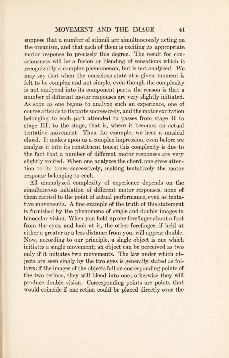 suppose that a number of stimuli are simultaneously acting on the organism, and that each of them is exciting its appropriate motor response to precisely this degree. The result for con¬ sciousness will be a fusion or blending of sensations which is recognizably a complex phenomenon, but is not analyzed. We may say that when the conscious state at a given moment is felt to be complex and not simple, even though the complexity is not analyzed into its component parts, the reason is that a number of different motor responses are very slightly initiated. As soon as one begins to analyze such an experience, one of course attends to its parts successively, and the motor excitation belonging to each part attended to passes from stage II to stage III; to the stage, that is, where it becomes an actual tentative movement. Thus, for example, we hear a musical chord. It makes upon us a complex impression, even before we analyze it into its constituent tones; this complexity is due to the fact that a number of different motor responses are very slightly excited. When one analyzes the chord, one gives atten¬ tion to its tones successively, making tentatively the motor response belonging to each. All unanalyzed complexity of experience depends on the simultaneous initiation of different motor responses, none of them carried to the point of actual performance, even as tenta¬ tive movements. A fine example of the truth of this statement is furnished by the phenomena of single and double images in binocular vision. When you hold up one forefinger about a foot from the eyes, and look at it, the other forefinger, if held at either a greater or a less distance from you, will appear double. Now, according to our principle, a single object is one which initiates a single movement; an object can be perceived as two only if it initiates two movements. The law under which ob¬ jects are seen singly by the two eyes is generally stated as fol¬ lows: if the images of the objects fall on corresponding points of the two retinas, they will blend into one; otherwise they will produce double vision. Corresponding points are points that would coincide if one retina could be placed directly over the