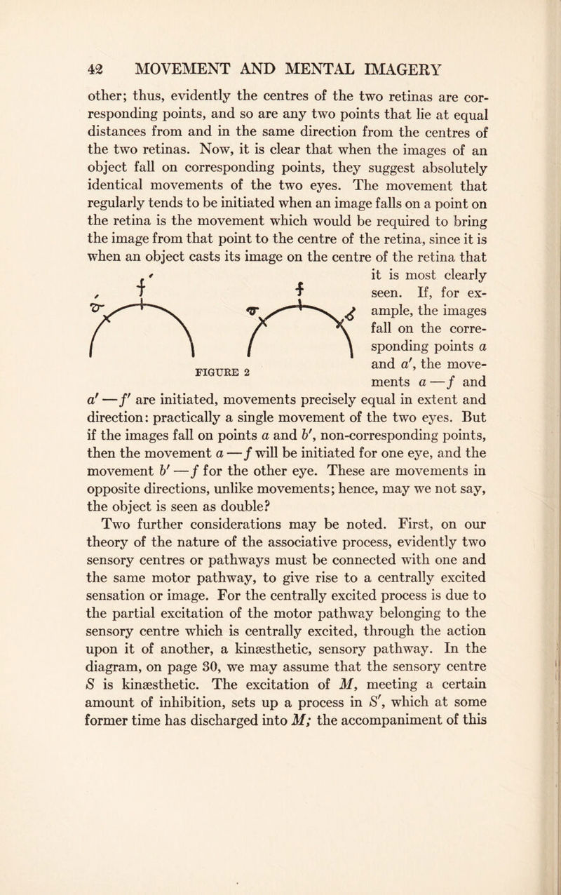 other; thus, evidently the centres of the two retinas are cor¬ responding points, and so are any two points that lie at equal distances from and in the same direction from the centres of the two retinas. Now, it is clear that when the images of an object fall on corresponding points, they suggest absolutely identical movements of the two eyes. The movement that regularly tends to be initiated when an image falls on a point on the retina is the movement which would be required to bring the image from that point to the centre of the retina, since it is when an object casts its image on the centre of the retina that it is most clearly seen. If, for ex¬ ample, the images fall on the corre¬ sponding points a and a', the move¬ ments a —/ and o! —/' are initiated, movements precisely equal in extent and direction: practically a single movement of the two eyes. But if the images fall on points a and b', non-corresponding points, then the movement a —/ will be initiated for one eye, and the movement b' —/for the other eye. These are movements in opposite directions, unlike movements; hence, may we not say, the object is seen as double? Two further considerations may be noted. First, on our theory of the nature of the associative process, evidently two sensory centres or pathways must be connected with one and the same motor pathway, to give rise to a centrally excited sensation or image. For the centrally excited process is due to the partial excitation of the motor pathway belonging to the sensory centre which is centrally excited, through the action upon it of another, a kinsesthetic, sensory pathway. In the diagram, on page 30, we may assume that the sensory centre S is kinsesthetic. The excitation of M, meeting a certain amount of inhibition, sets up a process in S', which at some former time has discharged into M; the accompaniment of this