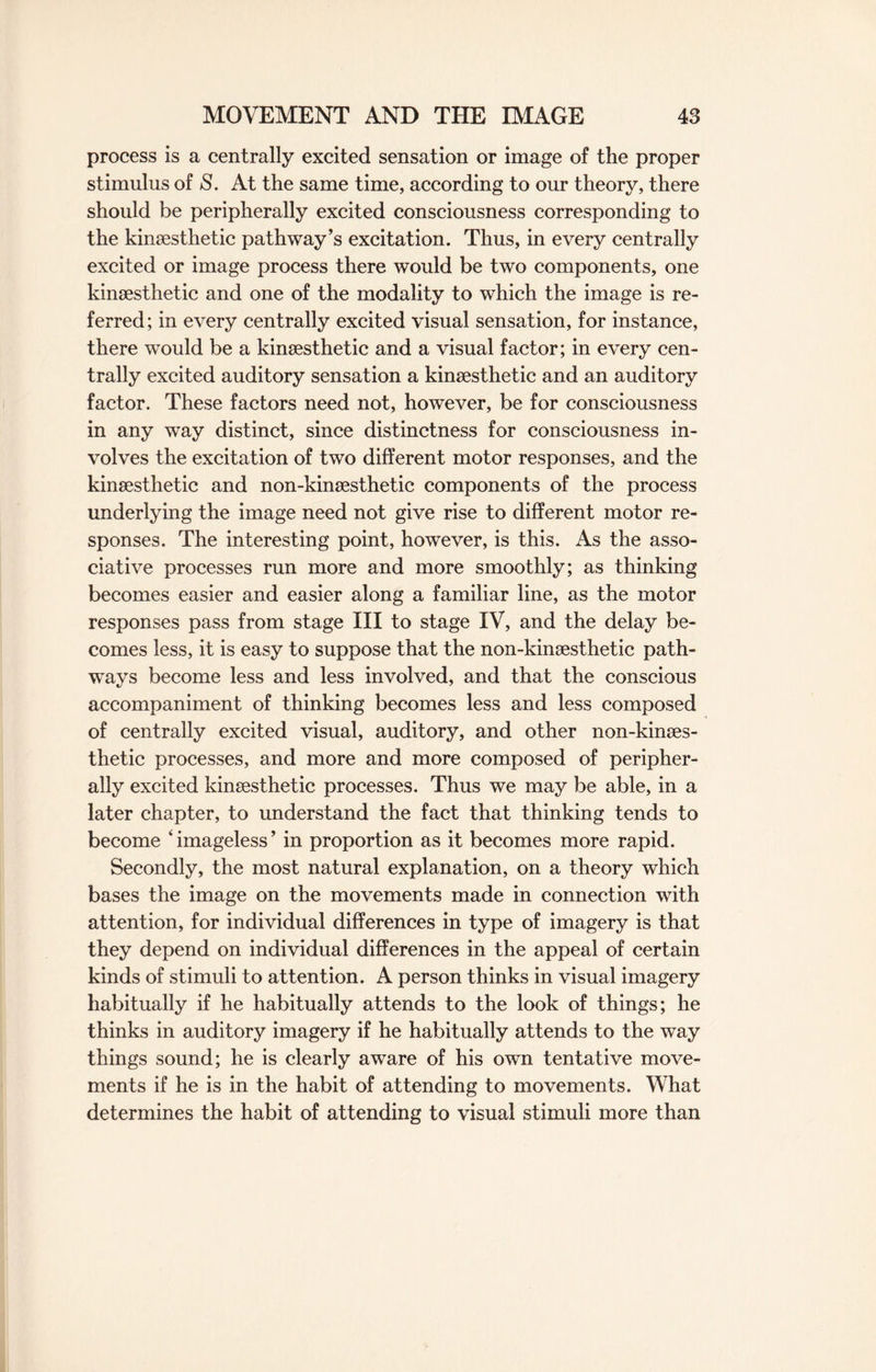process is a centrally excited sensation or image of the proper stimulus of S. At the same time, according to our theory, there should be peripherally excited consciousness corresponding to the kinsesthetic pathway’s excitation. Thus, in every centrally excited or image process there would be two components, one kinsesthetic and one of the modality to which the image is re¬ ferred; in every centrally excited visual sensation, for instance, there would be a kinsesthetic and a visual factor; in every cen¬ trally excited auditory sensation a kinsesthetic and an auditory factor. These factors need not, however, be for consciousness in any way distinct, since distinctness for consciousness in¬ volves the excitation of two different motor responses, and the kinsesthetic and non-kinsesthetic components of the process underlying the image need not give rise to different motor re¬ sponses. The interesting point, however, is this. As the asso¬ ciative processes run more and more smoothly; as thinking becomes easier and easier along a familiar line, as the motor responses pass from stage III to stage IV, and the delay be¬ comes less, it is easy to suppose that the non-kinsesthetic path¬ ways become less and less involved, and that the conscious accompaniment of thinking becomes less and less composed of centrally excited visual, auditory, and other non-kinaes- thetic processes, and more and more composed of peripher¬ ally excited kinsesthetic processes. Thus we may be able, in a later chapter, to understand the fact that thinking tends to become ‘imageless’ in proportion as it becomes more rapid. Secondly, the most natural explanation, on a theory which bases the image on the movements made in connection with attention, for individual differences in type of imagery is that they depend on individual differences in the appeal of certain kinds of stimuli to attention. A person thinks in visual imagery habitually if he habitually attends to the look of things; he thinks in auditory imagery if he habitually attends to the way things sound; he is clearly aware of his own tentative move¬ ments if he is in the habit of attending to movements. What determines the habit of attending to visual stimuli more than