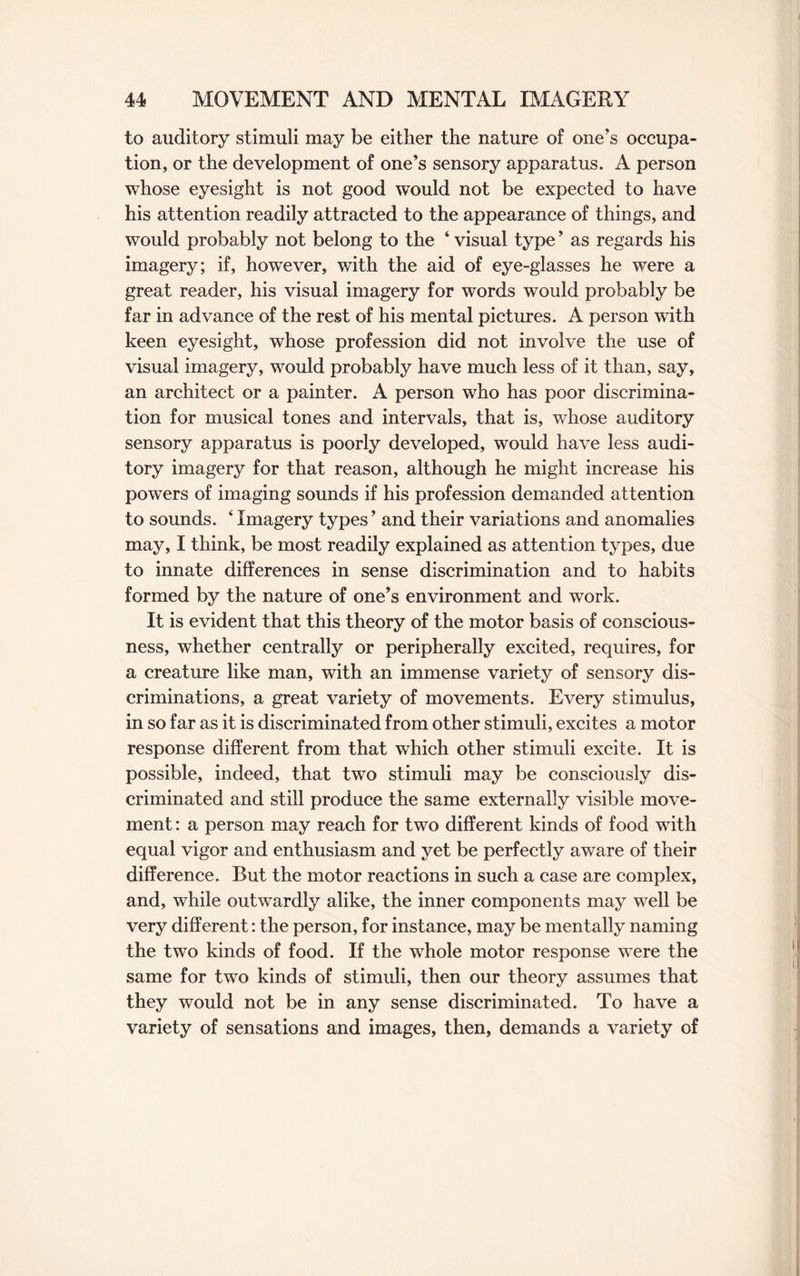 to auditory stimuli may be either the nature of one’s occupa¬ tion, or the development of one’s sensory apparatus. A person whose eyesight is not good would not be expected to have his attention readily attracted to the appearance of things, and would probably not belong to the ‘ visual type ’ as regards his imagery; if, however, with the aid of eye-glasses he were a great reader, his visual imagery for words would probably be far in advance of the rest of his mental pictures. A person with keen eyesight, whose profession did not involve the use of visual imagery, would probably have much less of it than, say, an architect or a painter. A person who has poor discrimina¬ tion for musical tones and intervals, that is, whose auditory sensory apparatus is poorly developed, would have less audi¬ tory imagery for that reason, although he might increase his powers of imaging sounds if his profession demanded attention to sounds. ‘ Imagery types ’ and their variations and anomalies may, I think, be most readily explained as attention types, due to innate differences in sense discrimination and to habits formed by the nature of one’s environment and work. It is evident that this theory of the motor basis of conscious¬ ness, whether centrally or peripherally excited, requires, for a creature like man, with an immense variety of sensory dis¬ criminations, a great variety of movements. Every stimulus, in so far as it is discriminated from other stimuli, excites a motor response different from that which other stimuli excite. It is possible, indeed, that two stimuli may be consciously dis¬ criminated and still produce the same externally visible move¬ ment : a person may reach for two different kinds of food with equal vigor and enthusiasm and yet be perfectly aware of their difference. But the motor reactions in such a case are complex, and, while outwardly alike, the inner components may well be very different: the person, for instance, may be mentally naming the two kinds of food. If the whole motor response were the same for two kinds of stimuli, then our theory assumes that they would not be in any sense discriminated. To have a variety of sensations and images, then, demands a variety of